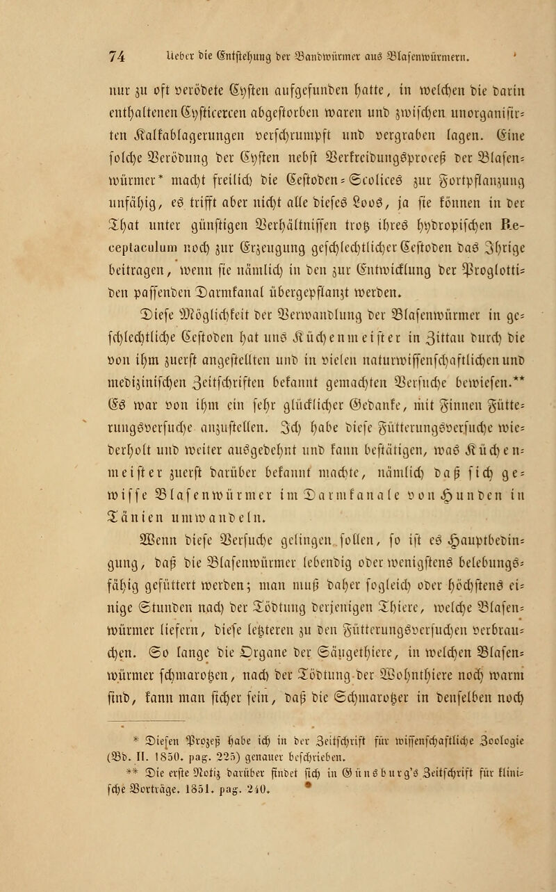 nur p oft »erobere (Soften aufgefunben r)atte, in tt>clct)en bie barin enthaltenen (Styfticercen abgeworben waren unb $wifd)en unorganifir* ten j?alfablagerungen üerfd)rümpft unb »ergraben lagen. (Sine fotd)e SSeröbung ber (Soften nebft ÜBerfreibung&procefj Der 33lafen= Würmer* mad)t freilief) bie Seftoben- ©coHceö jur gortpfiai^uug unfähig, eö trifft aber uid)t alle biefeS SooS, ja fte tonnen in ber £l)at unter günftigen 93err>ältntffen trog ibreö f)»bropifd)en Re- ceptaculum nod) jur (Srjeugung gefct)led)tlid)er(5eftoben baö 3l)rige beitragen, wenn fie näthltd) in ben jur ßntwirflung ber ^roglotti* ben paffenben 2)armfanat übergepflanjt werben» 2)iefe sJ)iöglid)feit ber Q3erwanblung ber 23(afenwürmer in ge= fcr>lect)tüct>e (Eeftoben it)at une &üd)enmeifter in 3ittau burd) bie »on ir)m juerft angefteüten unb in steten naturwiffenfd)aftlid)enunb mebijinifcfyeu 3eitfd)rtften beranut gemachten 23erfud)e bewiefen.** (§3 war öon ir)m ein fet)r gfütflicfyer ©ebanfe, mit ginnen gütte* rungö»erfud)e anjuficllen. 3d) t)abe biefe güttetungs»erfud)e wie= bert)olt unb weiter auögebcr)nt unb fann betätigen, \va$ ^üd)en-- meifter juerfi barüber berannt maebte, näm(id) üa$ fiet) ge = w i f f e 931 a f e n w ü r m e r i m 3) a r m f a n a (e ö o n .& u n b e n i u Manien umwanbeln. SBenn biefe 93erfud)e gelingen .f ollen, fo ift e3 ^auptbebin- gung, baf bie SSlafenwürmer (ebenbig ober wenigftenö belebunge* fdfjicj gefüttert werben; man mu§ baljer fogleid) ober f)öd)ften3 ei; nige ©tunben nad) ber £öbtung berjenigen Sbiere, m[d}e 93lafen= Würmer liefern, biefe legieren ju Den gütterungg»crfud)en Verbrau- chen, ©o lange bie £>rgane ber ©ciugetljiere, in welchen SBlafen* w.ürmer febmarogen, nad) ber £öbtung ber 9Öol)ntf)iere nod) warm ftnb, fann man fid)er fein, t>a$ bie 6d)maroger in benfelben nod) * Stefen ^rojejj fyabz icb, in ber Seitfefyrift für unjienfcfyaftlictje Scclcgte (93b. II. 1850. pag. 225) genauer befdjriebau ** £>ie erfte ölorij barüber ftnbet ftet) in ©ünö bürg'3 3eitfcr;rtft für flinü fetje SBorträge, 1851. pag. 240.