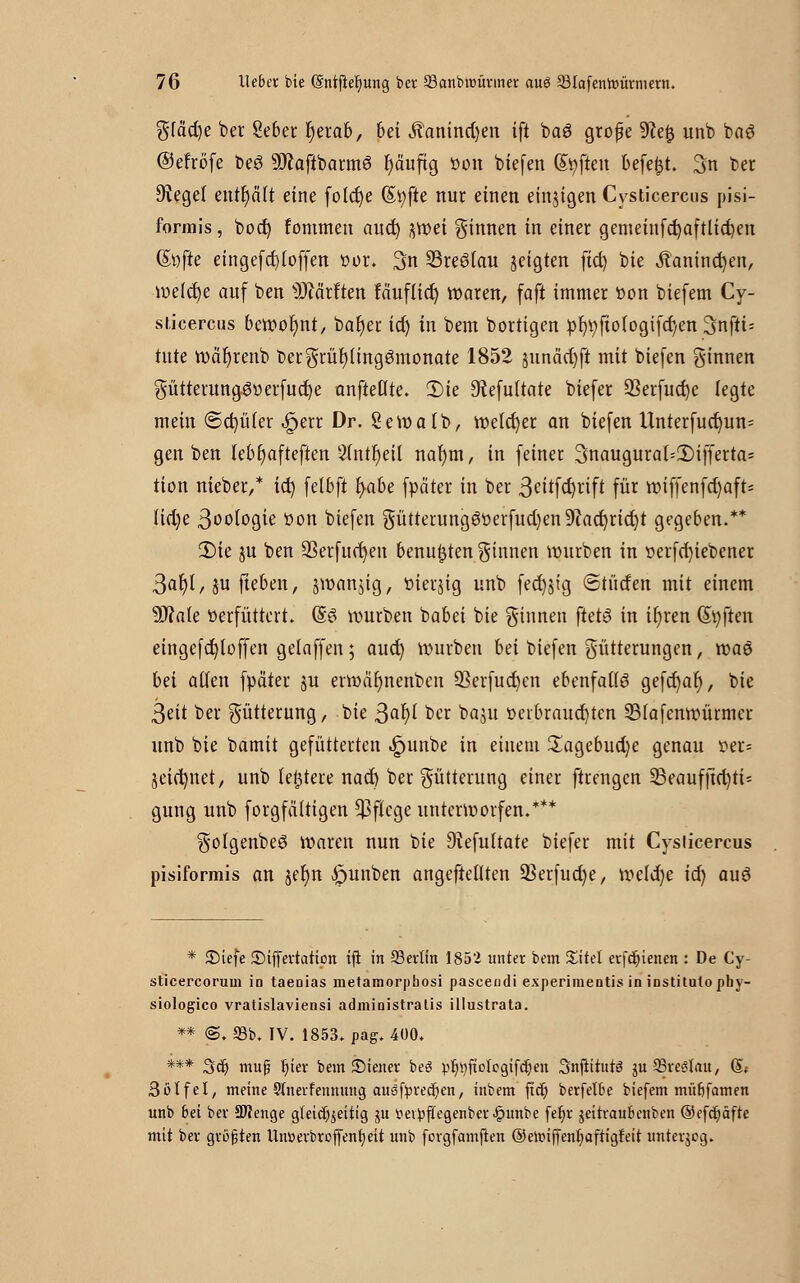 gfäd)e ber Seber fyerab, bei J?anind)en tft baö große 9?e£ unb ba6 ©efröfe beS SÖlaftbarmS fjäuftg öon biefen Soften befe^t. 3n ber Siegel enthält eine folcfye (Styfte nur einen einigen Cysticercus pisi- formis , boct) fommen auct) gmei ginnen in einer gemeiufcfyaftlicfyen <&\){U ein gefd) (offen öor. 3n 23re6(au geigten ftd) bie Äanincfyen, me(d)e auf ben s)Jcärften fäuflic^ waren, faft immer öon biefem Cy- sticercus bemofynt, baf)er id) in bem bortigen öb;öfto(ogifd)en Snfu= tute wäljrenb bergrül)(ing3monate 1852 junäd)ft mit biefen ginnen gütterunggöerfucfye anftettte. £)ie 9?efu(tate btefer 33erfud)e legte mein ©d)ü(er fem Dr. Semalb, roe(d)er an biefen Unterfud)un= gen ben Iebt)afteften 2(ntI)eU nat)m, in feiner 3naugura(:£)iffertas tion nieber,* id) fetbft t)abe fpäter in ber 3ei*fd)rift für röiffenfd)aft= Iid)e ßoologie öon biefen güttening6öerfud)en9?acf)rid)t gegeben.** 2)ie ju ben 23erfuct)en benufjten ginnen mürben in öerfd)iebener 3ar)l,$u fteben, jman^ig, öierjig unb fed)$ig ©türfen mit einem 9J?a(e öerfüttert. (§3 rourben babei bie ginnen ftetö in ir)ren (Soften eingcfct)toffen gelaffen; aud) mürben bei biefen gütterungen, maö bä ailen fpäter ju ermäfynenben Q3erfucf;en ebenfalls gefcfyaf), bie 3eit ber gütterung, bie Safyl ber baju öerbraud)ten S3fafenmürmer unb bie bamit gefütterten ^unbe in einem £agebud)e genau öer= jeicfynet, unb (entere nad) ber gütterung einer ftrengen 35eaufjtd)ti* gung unb forgfältigen Pflege unterworfen.*** go(genbe3 rcaren nun bie Dtefultate biefer mit Cysticercus pisiformis an jer)n £>unben angeftedten 93erfud)e, meld)e id) auö * 3Mefe ©iffertation iji in 93erlin 1852 unter bem JEitel erfdjienen : De Cy- sticercorum in taeaias metamorphosi pasceüdi experimeDtis in institulophy- siologico vratislaviensi administratis illustrata. ** ®. 58b. IV. 1853. pag. 400. *** 3er) mup t)iev bem SMener beg ^r/t)fiotpgifcr)en 3njiittir3 ju SStcsIau, (L Sotfel, meine SInerfemtung auöfyrecrjen, inbem ftcr) berfet6e biefem müJjfamen unb bei ber SJlenge gleichzeitig ju iiev^jiegenber^»unbe fet)r jeitraubenben ©efdjäfre mit ber größten Unüerbroffentieit unb fcngfamjien ©elrnffenfjaftigfeit unterjeg.