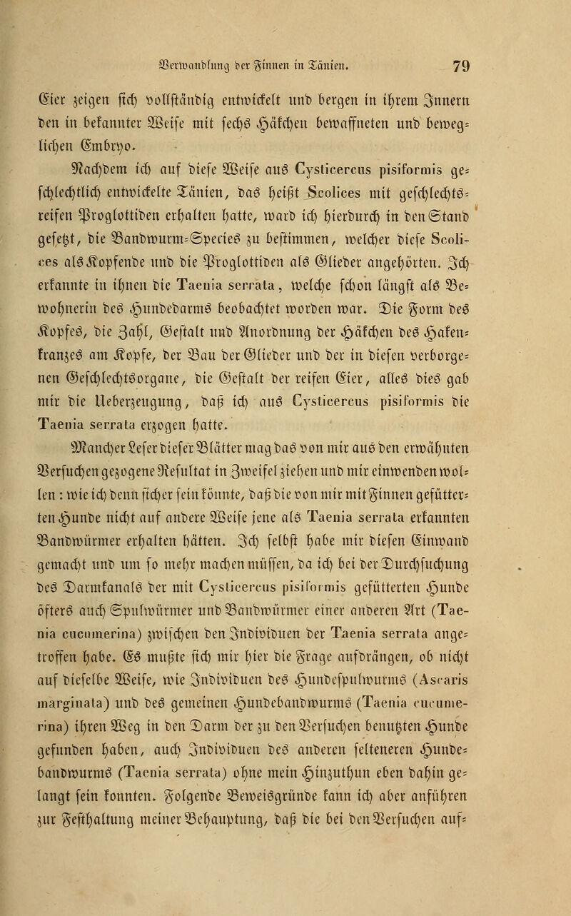 (Sicr jeigen ftd) oottftäntig entnutfett unb bergen in ifyrem 3nnem ben in befanuter SQSeife mit fedjS .£järd)en bewaffneten unb beweg* Itrfjen (Sm6n;o. 5ftad)tem id) auf biefe 933eife au6 Cysticercus pisiformis ge* fcfjfec^ttid) entwideite 2inien, taS fyeifjt Scolices mit gefd)ied)t3* reifen ^rogtotttben ermatten fyatre, warb iü) bierburd) in bcn@tanb gefegt, bie 95anbwurm=@peae6 ju beftimmen, welcher biefe Scoli- ces alöÄopfenbe unb bie $rog(ottiben afö ©Heber angehörten. 3d) erfannte in irmeu bie Taenia serrata, welche fcfyon längft al§ 93e* wofynerin beö ^unbebarmö beobachtet Worten war. 2)te gorm be$ Äopfeg, bie 3a^/ ©eftatt unb Slnorbnung ber ,£>äfd)en beS ^jafen* fran$e3 am Äopfe, ber 53au ber ©lieber unb ber in btefen »erborge* nen @efd)ied)tewrgane, bie ©eftalt ber reifen (Sier, alleö bieö gab mir bie Uebeqeugung, bajj id) auö Cysticercus pisiformis bie Taenia serrata erlogen batte. ÜWond)cc8efcr tiefer 53lätter mag baöoon mir am ben erwähnten 53erfud)en gezogene ^Refuttat in 3wetfel Rieben unb mir einwenben wol* len: wie id) tenn fieser fein tonnte, baf? tief on mir mitginnen gefütter- ten <!r)unbe nid)t auf anbere SSeife jene a(s Taenia serrata erfannten 35anbwürmer ermatten bätten. 3d) fetbft r)abe mir tiefen S'inwant gemacht unt um fo mer)r mad)en muffen, ta id) bei berDurd)fud)ung be3 2)armtanalö ter mit Cysticercus pisiformis gefütterten ^unte öfterö aud) «Spulwürmer unt 33antmürmer einer anteren 9Xrt (Tae- nia cueumerina) $wifd)en ten ^ntiotouen ber Taenia serrata ange* troffen fyabe. (So mußte ftd) mir r)ier bie $rage aufbringen, ob nid)t auf biefetbe 933eife, wie ^nbwituen teö <£)untefpu(wurm3 (Ascaris marginata) unt te$ gemeinen ^untebantwurmö (Taenia cueume- rina) ir)ren 933eg in ten 3)arm ter $u ten 33erfud)en benufjten .fmnte gefunten r)aben, aud) 3nt>i»tbuen beö anberen fetteneren .£junbe* bantwurmö (Taenia serrata) or)ne mein ^injut^un eben bar)in ge- langt fein fonnten. golgenbe 93eweiögrünbe fann id) aber anführen jur geftfyattung meiner 9Serjaupumg, baß bie bä ten93erfuct)en auf*