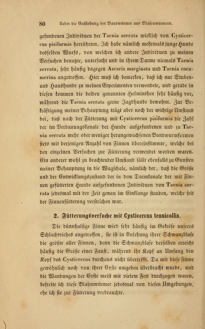 gefunbenen 3nbiöibuen bei Taenia serrata wirflid) £>on Cysticer- cus pisiformis f)errür)rten. 3d) fya&e nämlicr) mehrmals junge «gjunbe beSfelben Sßurfö, »on welchen td) anbere Snbhnbuen 311 meinen 23erfud)en benu^te, unterfud)t unb in ir)rem3)arme niemals Taenia serrata, fet)r fyäuftg bagegen Ascaris marginata unb Taenia cucu- nierina angetroffen, .£jier muf ic^ bemerken, bap td) nur (Stuben* unb ipauSr)unbe ju meinen (Srperimenten verwertete, unb gerabe in biefen fommen bie betben genannten ^>e(mintr)en feljr fyäuftg vor, wäfyrenb bte Taenia serrata gerne 3a9,br)unbe bewofynt. ßur 33e= fräftigung meiner 23er)au»tung trägt aber nod) ber wichtige Umftanb bei, bafj nad) ber Fütterung mit Cysticercus pisiformis Die 3<rt)l ber im ÜBerbauungefanale ber £uube aufgefunbenen unb ju Tae- nia serrata mefyr ober weniger r)erangewad)fenen33anbwurmformen ftetS mit Derjenigen Slnjafyl Von ginnen übereinftimmte, welche bei ben einzelnen äkrfucfyen jur Fütterung verwenbet worben waren. @in anberer wof)t ju bead)tenber Umftanb fällt ebenfalls 311 ©unfteu meiner 23et)auptung in bte 2ßagfd)ale, nämlid) ber, baß bie ©röfje unb ber (SntwitflungSjuftanb ber in bem 2)armfanale ber mit gin= nen gefütterten ^)itnbe aufgefunbenen Snbivibuen von Taenia ser- rata jebeSmal mit ber 3<?it genau im (Sinftange ftanben, welcbe feit ber ginnenfütterung vetftrtd)en war. 2. ^üttet'UttgSöerfucfce mit Cysticercus tenuicollis. 2)ie bünnr)a(ftge ginne wirb fefyr l)äuftg im ©efrbfe unfereS <Sd)tad)tvtet)eS angetroffen, fte ift in 3lnfet)ung ir)rer Scfywanjbtafe bie größte aller ginnen, benn bie <Sd)wanjblafe berfefben erreid)t l)äuftg bie ©röfje einer gauft, wär)renb tf)r Äopf an Umfang ben jtovf beS Cysticercus burcfyauS nid)t übertrifft. 2)a mir btefe ginne gewöfynlid) nod) von it>rer (Stifte umgeben überbrad)t würbe, unb bie 2Banbungen ber (Styfte meift mit vielem gett burd)jogen waren, befreite td) biefe SMafenwürmer jebeSmat von biefen Umgebungen, ef>e id) fte jur güttenmg veibraud)te.