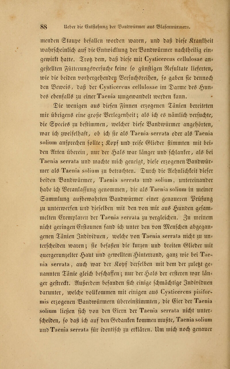 menben Staupe befallen werben waren, unb baß btefe ,ftranf'f)eit wat)rfd)ein(id) auf bie ©ntwitflung ber23anbwürmer uad)tr)eilig ein« gewirft r)atte. %xo% bem, baß btefe mit Cysticercus cellulosae an« geftetften güttemng3perfud)e feine fo günftigen 9?efu(tate lieferten, wie bie beiben vorfjergeljenben ^erfucfjgreirjen, fo gaben fte bennod) ben beweis, baß ber Cysticercus cellulosae im 2>arme bee> ^>un= be3 ebenfalls ju einer Taenia umgewanbelt »erben fann. 2)ie wenigen au$ biefen ginnen erlogenen Manien bereiteten mir übrigeng eine große 53criegenl)eit; al6 id) c$ nämttd) t»erfud)tc, bie SpecteS ju beftimmen, we(d)er biefe 23anbwürmcr angehörten, War id) zweifelhaft, ob id) fte a\6 Taenia serrata ober aU Taenia solium anfpred)en folfte; Äopf unb reife ©lieber ftimmten mit bzu ben 31rten übereilt, nur ber .fjatö war länger unb fd)lanfer, alö bei Taenia serrata unb wad)te mid) geneigt, biefe erlogenen Sßanbwür« mer af3 Taenia solium 51t betrad)ten. £>urd) bie 2ler)nlid)feit biefer beiben 33anbwürmer, Taenia serrata unb solium, untereinanber fyabe id) 93eranlaffung genommen, bie als Taenia solium in meiner (Sammlung aufbewahrten SSanbwürmer einer genaueren Prüfung ju unterwerfen unb biefelben mit ben von mir au3 ipunben gefam- melten (Sremplareu ber Taenia serrata ju vergleichen. 3« meinem ntebt geringen (Srftaunen fanb id) unter ben Von 9J?enfd)en abgegan* genen Manien ^nbbibuen, wetd)e von Taenia serrala nid)t ju un* terfd)eiben waren; fte befaßen bie furjen unb breiten ©lieber mit quergerunjelter ^aiit unb gewelltem ^interranb, ganj wie bei Tae- nia serrata, aud) war ber ^?opf berfelben mit bem ber jule^t ge= nannten £änie gfeieb befd)affen; nur ber^alö ber elfteren war län= ger geftredt. 9(uß erbem befanben ftd) einige fd)mäd)tige 3nbhMbuen barunter, Welche twttfommcn mit einigen aue Cysticercus pisifor- mis erzogenen 23anbwürmern übereinftimmten, bie (Sier ber Taenia solium ließen ftd) öoit ben (Siern ber Taenia serrata nid)t unter- fd)eiben, fo baß id) auf ben ©ebanfen fommen mußte, Taenia solium unb Taenia serrata für ibentifd) 51t erfteiren. Um mid) nod) genauer