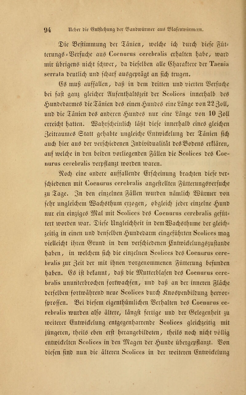 2)ie SSeftimmung ber Tanten, welche id) buret) biefe %ÜU terungös33erfud)e aus Coenurus cerebralis erhalten r)abe, wart) mir übrigens nid)t fd)Wer, ba biefelben alle (Sf;araftere ber Taeuia serrata beutlid) unb fd)arf ausgeprägt an fid) trugen. (§6 muj? auffalten, bafj in bem britten unb vierten SSerfud)e bei faft ganj gleid)er Slufentfyalt^ett ber Scolices innerhalb beS ^unbebarmeS bie Manien beö einen «jpunbcS eine Sänge »on223ol(, unb bie Manien beö anberen ^unbeö nur eine Sänge von 10 ßolt erreicht Ratten. 2ßat)rfd)eiulid) läßt biefe innerhalb eineö g(eid)en ßeitraumeS (Statt gehabte ungleiche (Sntwitfelung ber Manien fict) aud) r)ier auö ber «erfcfyiebenen 3nbftnbualitat beö23obenö erflären, auf welcfye in ben beiben öorliegenben gälten bie Scolices bee Coe- nurus cerebralis öerpftanjt worben Waren. 9tod) eine anbere auffaltenbe (Srfd)einung brachten biefe öet= fd)iebenen mit Coenurus cerebralis angeftellteu gütterungeWerfucrje ju £age. 3n ben einzelnen gälten Würben nämlid) Söürmer von fefyr ungleid)em 2öad)ötr)um erlogen, obgleid) jeber einzelne £unt> nur ein einziges 9Jtal mit Scolices beS Coenurus cerebralis gefüt= tert worben war. 3)iefe Ungleichheit in bem2Bad)Stt)ume ber gleid)= jeitig in einen unb benfelben »fmnbebarm eingeführten Scolices mag t>ietteid)t it)ren ©runb in bem üerfcfyiebencn JSntwid'elungSjuftaube r)aben, in welchem ficr) bie einzelnen Scolices beS Coenurus cere- bralis jur ßdt ber mit ir)nen üorgenommenen Fütterung befunben t)aben. (§3 ift betannt, baß bie SJtutterblafen be3 Coenurus cere- bralis ununterbrochen fortWad)fen, unD baf an ber inneren gtäd)e berfelben fortwäfyrenb neue Scolices burd) ÄnoSpenbilbung f)en?or= fproffen. S3ei biefem eigentümlichen ÜBerfyalten beS Coenurus ce- rebralis würben alfo ältere, längft fertige unb ber ©elegenfyeit ju weiterer (Sutwidetung entgegenfyarrenbe Scolices gleichzeitig mit jüngeren, tfyeilö eben erft t)erangebilbeten, tr)eil3 nod) nid)t ööfltg entwidelten Scolices in ben äJtagen ber ipunbe übergepftanjt. 93on biefen ftnb nun bie älteren Scolices in ber weiteren (Sntwitfeluug