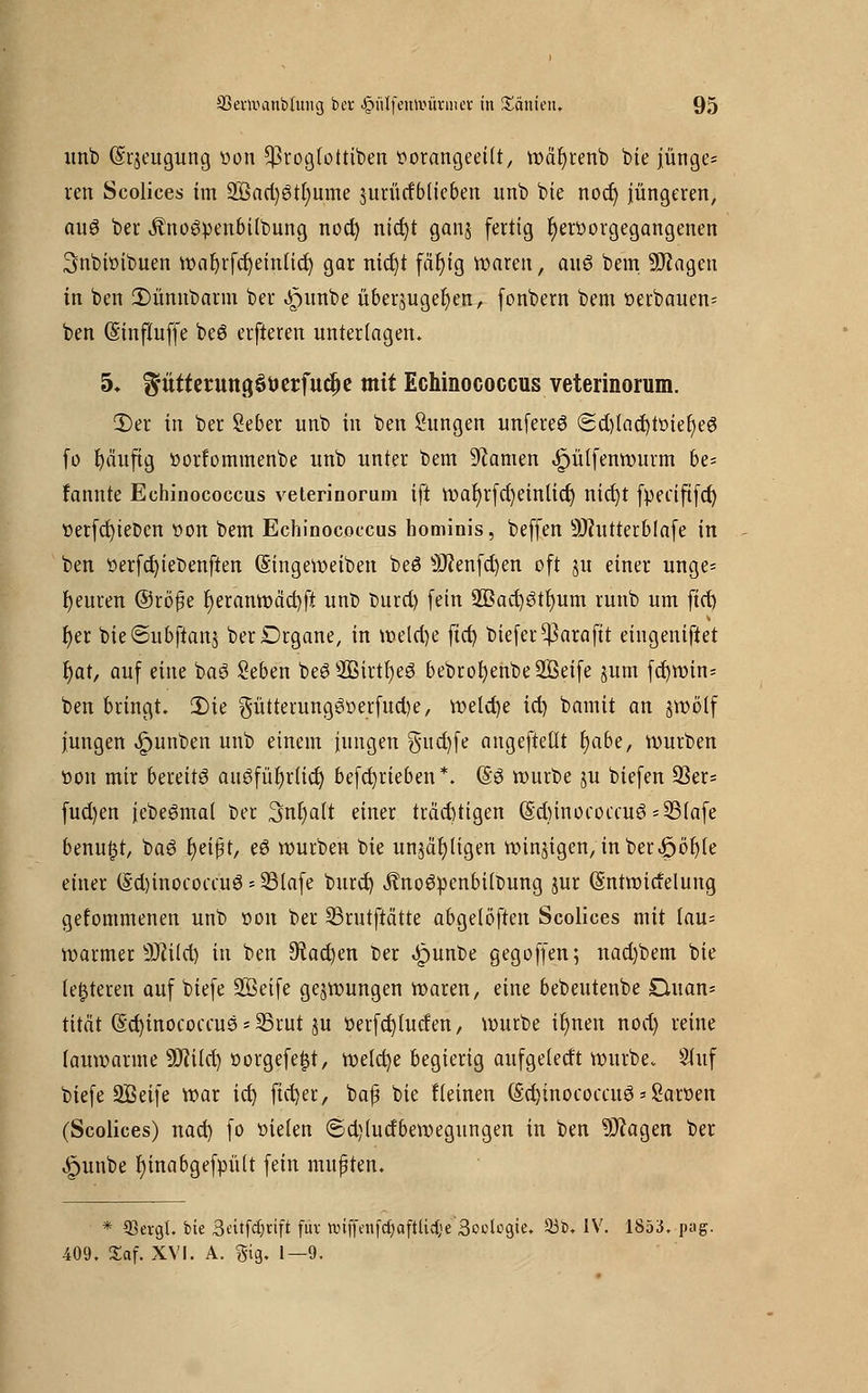 unb (Srjeugung oon Cßrogfottiben oorangeeiit, wäfyrenb bie jünge= reu Scolices im 2Bad)3tr)ume jurürfblieben unb bie noct) jüngeren, au$ ber ^noöpenbilbung noct) nict)t ganj fertig t)er»orgegangenen 3nbiöibuen wafyrfcfyeinticr) gar nict)t fär)ig Waren, aitö bem. SJJageu in ben £)ünubann ber «£nmbe überzugeben, (onbern bem oerbauen= ben (SinfXuffe beö elfteren unterlagen. 5* ^ütterungööerfuc^e mit Echinococcus veterinorum. 3)er in ber Seber unb in ben Sungen unfereS <2d)lad)toier)e3 fo tjäuftg »orfominenbe unb unter bem tarnen ^ülfenrourm be= rannte Echinococcus veterinorum ift war)rfd)einlid) nid)t fpeaftfd) »erfd)iet>cn von bem Echinococcus hominis, beffen 9Jhttterblafe in ben Oerfd)ieOenften (Singeweiben beö s)J?enfd)en oft ju einer unge= teuren ©röfe r)eranwäd)fi unb tmrci) fein 3Bacr)3tt)um runb um fid) r)er bie<Subftanj berDrgane, in welche fid) biefer^araftt eingeniftet r)at, auf eine baö Seben be8 2Birtr)eö bebrof)enbe2Beife jum fd)win= ben bringt. 3)ie $ütterung3oerfud)e, welche td) bamit an jwolf jungen ^>unben unb einem jungen $ud)fe angefteüt fyabe, würben öon mir bereite auöfül)r(id) betrieben *. (§3 würbe ju biefen 93er= fud)en jebeömal ber Snfyatt einer trächtigen (§d)inococcu$=33(afe benu£t, ba6 t)eift, eö würben bie unzähligen windigen, inber<öof)le einer (Sdjinocomiö = 33iafe burd) jfrtoöpcnbtltmng jur (Sntwidelung gefommenen unb oon ber 33rutftätte abgelöften Scolices mit tau= warmer Üftild) in ben 9?ad)en ber Jpunbe geg offen; nad)bem bie (enteren auf btefe üEßeife gezwungen waren, eine bebeutenbe Duan- tität (Scfyinocoecus * 33rut ju oerfcfjlucfen, würbe ir)nen nod) reine lauwarme SJiild) oorgefe|t, welche begierig aufgetedt würbe. Stuf biefe üffieife war ict) ftctjer, bafj bie Keinen (§d)inococcuö * Saroen (Scolices) nad) fo oieien €>d)(udbewegungen in ben Sftagen ber .Spunbe r)inabgefpü(t fein mußten. * 93evg{. bie 3ettfcf)rift fuv nnffenfcfjaftlicije 3oolcgie. 93b. IV. 1853, pag. 409. Xaf. XVI. A. gig. 1—9.