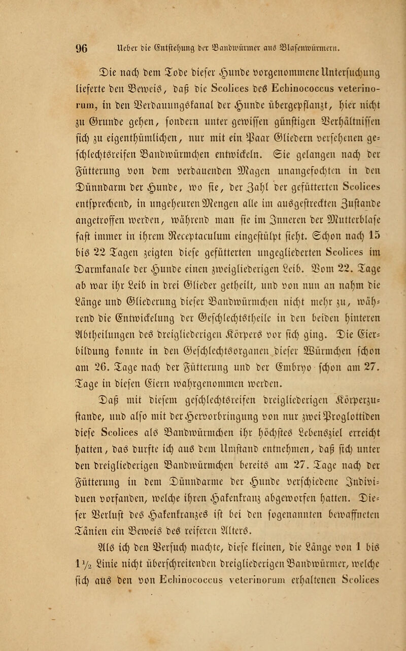 2)ie nad) bem Sobe biefer .£>unbe vorgenommene Unterfudjung lieferte ben 23ewei3, bafj bie Scolices beö Echinococcus veterino- rum, in ben 23erbauung6fanal ber «£junbe übergeüftanjt, t)ier nid)t 31t ©runbe gerben, (onbem unter gewiffen günftigen 23err)ältniffeu fid) ju eigentümlichen, nur mit ein s$aar ©liebem t>erfef)enen ge= fd)led)t3reifen 23anbwürmd)en entwidetn. ©ie gelangen nad) ber Fütterung öon bem verbauenben -ättagen unangefochten in ben £)ünnbarm ber ^)unbe, Wo fte, ber ßafyl Der gefütterten Scolices entf»red)enb, in ungeheuren Mengen alle im auögeftretften ßufianbe angetroffen werben, wäfyrenb man fte im inneren ber Üftutterblafe faft immer in if)rem 9ieceptaculum eingeftülpt fiel)t. <Sd)on nad) 15 big 22 Sagen geigten biefe gefütterten ungeglieberten Scolices im 2)arm!anale ber £unbe einen jweiglieberigen Seib. 93om 22. Sage ab war if)r 8eib in brei ©lieber geseilt, unb oon nun an naljm bie Sänge unb ©tieberung biefer 23anbwürmd)en nid)t mel;r ju, toty* renb bie (Sntwidelung ber ®efd)led)tgtr)etle in ben beiben t)interen Slbtfyeilungen beö breiglicberigen »ftörperö vor ftd) ging. 2)ie (£ier= bilbung fonnte in ben @efd)tcd)töorganeu biefer 2ßürmd)en fd)on am 26. Sage nad) ber Fütterung unb ber @mbn;o fd)on am 27. Sage in biefen (Stern wahrgenommen werben. 2)aß mit biefem gefd)led)töreifen breiglieberigen Äörperju* ftanbe, unb atfo mit ber^erüorbringung von nur jwei^roglottiben biefe Scolices a(3 23anbwürmd)en tr)r r)öd)fie6 Sebenöjtel erreicht Ratten, baö burfte id) auö bem Umftanb entnehmen, bap ftd) unter ben breiglieberigen 23anbwürmd)en bereite am 27. Sage nad) Der Fütterung in bem 2)ünnbarme ber «fjunbe Verfd)iebene 3nbivi= buen vorfanben, welche ü)ren ^afenfranj abgeworfen r)atten. 2)ie= fer 33ertuft be£ ^afenfranjeö ift bä ben fogenannten bewaffneten Sänien ein 23eweiö be6 reiferen 2I(ter6. 91(6 id) ben 23erfud) machte, biefe fleinen, bie Sänge von 1 biö ly2 Sinie nidjt überfd)reitenben breiglieberigen ^Banbwüimer, weld)e ftd) auö ben von Echinococcus veterinorum erhaltenen Scolices