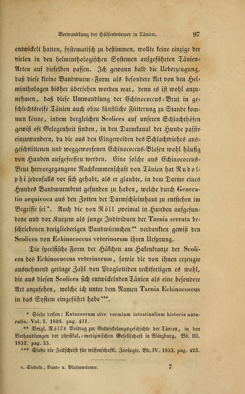 entwickelt Ratten, fv;ftemattfc^ gu beftimmen, wollte feine einjige ber Steten in ben f)etmintr)o(ogifd)en <Sv>ftemen aufgeführten Tanten* Sitten auf biefelben paffen, 3cl) gewann balb bie Ueberjeugung, bafj biefe Heine 33anbwurm = $orm at§ befonbere 9trt oon ben «fjet* mintlwlogen biör)er überfein Sorben wdf, benn eö ift WoJ){ anju= nehmen, bajj biefe tlmwanbfung ber (Sd)inococcu3 = 23rut in ge* fcl)led)t6reife Tanten and) or)ne fünftlid)e Fütterung ju ©tanbe Um- men tonne, inbem bergleidjen Scolices auf unferen @d)tact)tr)öfen gewiß oft ©etegenr)eit finben, in ben 2)armfanal ber «gnmbe pafffo einjuwanbem, ba bie au6 ben Gnngeweiben be3(5cf)lad)töier)eö auö* gefd)nittenen unb weggeworfenen (5d)tnococcuö=53(afen wot)l fyäuftg »on «£junben aufgefreffen werben. (Sine fold)e auö (Echinococcus SSrut hervorgegangene 9iad)fommenfct)aft oon Manien t)at 9?ubo(= pr)i jebenfallö oor ftd) gehabt, al3 er glaubte, in bem £>arme etneö «£>unbe3 33anbwurmbrut gefunben gu r)aben, welcbe burd) Genera- tio aequivoca auö ben 3otten ber ü)armfct)leimr)aut ju entfielen im begriffe fei*. 2lud) bie öon 9tölt jweimal in ^unben aufgefun= bene unb oor Äurjem a(3 junge Snbbibuen ber Taenia serrata be= fcfyriebenen breiglieberigen SBanbwürmcfyen** oerbanften gewifj ben Scolices Oon Echinococcus veterinorura it)ren Urfprung. 2)ie fpeciftfcfye $orm ber ^äfc^en am ^afenlranje ber Scoli- ces bee Echinococcus veterinorura, fowie bie oon ifyncn erzeugte auönefymenb geringe ßafy fcon 5^roglottiben rechtfertigen eö wof)l, bie auö biefen Scolices ftd) entwidelnben Samen atö eine befonbere Slrt anjufeljen, welche td) unter bem Flamen Taenia Echinococcus in baö (Softem eingeführt r)abe***. * ©iefye beffen: Entozooruin sive vermium intestinalium historia natu- ralis. Vol. I. 1808. pag. 411. ** 33ergl. 9? ö H'ö 35 ei trag jur (SnttoicfeUmgSgefdjtdjte ber Xanten, in ben 33erfjanbhtngen ber ^^ftfat.;mebtjimfc^en ©efetffc^aft in 3Bür$Ihtrg. 35b. III. 1852. pag. 55. *** «Stclje bie 3«tfc$rift für toifienföaffl. 3oclogie. 35b. IV. 1853. pag. 423. ». ©iefcotb, S3anb= u. S3Iafenh)ümter.