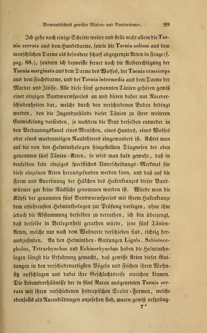 3cfy gef)e nod) einige ©dritte weitet unb ftelfe nid)t allein bie.Tae- nia serrata auö bemJpunbebarme, fowie bie Taenia solium au$ bem menfd)lid)en Darme a(3 befonbere fdjatf abgegrenzte Sorten in $rage (f. pag. 88.), fonbern i(t) bezweifle ferner nod) bie 2lrtbered)tigung ber Taenia marginala am bem Darme be£ üüBolfeS, ber Taenia crassiceps aus bem$ud)3barme, unb ber Taenia intermedia aueibemDarme ber Färber unb griffe. Sitte biefe fünf genannten Tanten gehören gewiß einer einigen 23anbwurmfpecieö an unb bieten bar)er nur 9iaceüer= fd)iebenf)eiten bar, roe(d)e burd) ben t>erfd)icbenen 33oben bebingt werben, ben bie ^ugenbjuftänbe biefer Tanten ju tfyrer weiteren Gmtwicfelung oorfutbcn, je nad)bem bie S3rut berfelben entweber tu ben 93erbauung6fanal eines Sftenfcfyeu, eines-JpunbeS, eineö 2ßolfeS ober eines marberartigen ^Rau6tt)tere6 eingewanbert ift. Sichtet man auf bie oon ben t$pelmintr}ologen fyingeftetlten Diagnofen ber eben genannten fünf Manien = 2lrten, fo wirb man balt» gewafyr, bafj in benfelben fein einiges fpeciftfcbeö Unterfc^eibungö = s)3?erfmal für biefe einzelnen Wirten fyerauSgefunben werben fann, unb bap auf bie gorm unb Slnorbnung ber Jpäfcfyen beS ^>a!enfranjeä biefer S3anb= Würmer gar feine 9iücffid)t genommen worben ift. SBürbe man bie Äöpfe ber genannten fünf 23anbwurmfpecieS mit tf)rem^afenfranje bem erfahrenden .ipetmintr)otogen jur Prüfung oorlegen, or)ne ifym jeboct) bie Slbftammung berfelben $u oerratfyen, id) bin überjeugt, Mfi berfelbe in 93erlegenr)eit geraden würbe, jene fünf £änien= Wirten, welche nur nad) bem 2Bor)norte oerfd)ieben ftnb, richtig r)er= auSsuftnben. Sin ben 4pe(mintr)en = @attungen Ligula, Sehistoce- phalns, Tetrarhynchus unb Echinorhynchus fjaben bie£>eimintr)os logen tängft bie (Erfahrung gemalt, bafj gewiffe Strien biefer ®aU hingen in ben »erfd)tebenartigften QSögetn unb gifcfyen iljren üffiofjn- fifj auffd)lagen unb babei ir)re ©efd)led)tSretfe erreichen fönnen. Die 2eben3oerr)aItniffe ber in fünf 9tacen ausgearteten Taenia ser- rata mit iljren oerfct)iebenen l)tybropifd)en (Scoler*formen, welcfje ebenfalls afs9£acenbiibungen anjufer)en ftnb, waren gewif urfprüng- 7*
