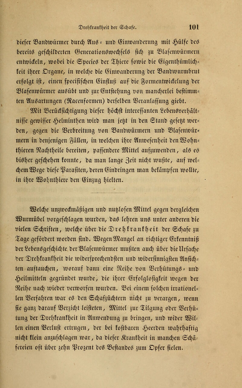 btefer 33anbwürmer burd) 9lu8 - unb (Sinwanberung mit |>ülfe beö bereite gefd)tlberten ©enerattouöwecfyfelö fiel) ju SStafenwürmern entwicfeln, wobei bie «SpeäeS ber Spiere foveie feie (Sigentfyümlidj* feit ir)rer Organe, in welche bie (Sinwanberung ber 53anbwurmbrut erfolgt ift, einen fpeciftfcfyen (Stnffoß auf bie gormentwidelung ber Sßfafenwürmer ausübt unb jnr (Sntftet)nng üon mancherlei beftimm= ten Sluöartnngen (Warenformen) berfelben üBerantaffung giebt. 9Jctt 23erüdftd)tigung biefer r)öd)ft intereffanten Seben6üerl)dlt= niffe gewiffer Jpelmintfyen wirb man jefet in ben (Staub gefegt wer= ben, gegen bie Verbreitung t>on Sßanbwürmern unb 23(afenwür* mern in benjenigen fällen, in welchen ir)re 2lnwefenr)eit ben2Bof)n= gieren 9iacr)tr)ei(e bereiten, paffenbere bittet aufouwenben, alö eö bi6r)er gefrf)et)en fonnte, ba man lange ßtit nid)t wufite, auf Wel- chem 2Bege biefe ^arafiten, beren (Einbringen man befämpfen wollte, in il;re 2Bot)ntl)iere ben (Sinnig gelten. Sßetdje unswedma'ßtgen unb nufjtofen ÜWittel gegen bergteid)en SBurmübel üorgefd)(agen würben, ba6 lehren un3 unter anberen bie ttielen ©djriften, welche über bie iDrer}franfr)eit ber (Scf)afe ju £age geförbert werben finb. SBegen Mangel an richtiger (Srfenntnif berSebenögefd)id)te.ber33lafenwürmer muften aud) über bieUrfacfye ber 2)rel)franf§eit bie wiberfprecr)enbften unb wiberjtnnigften 3lnfict> ten auftauchen, worauf bann eine 9Wr)e t>on 93erl)ütung6 = unb Heilmitteln gegrünbet würbe, bie il)ter (Srfolgloftgfett wegen ber 9teit)e naef) wieber oerworfen würben. 53ei einem folct)en irrationel- ten Verfahren war eö ben <5d)afsüct)tern nicfyt $u tterargen, wenn fte ganj barauf 33er,$id)t leifteten, 9J?ittel jur Tilgung ober 23err)ü= tuug ber 2)rer)franf1)ett in Slnwenbuug ju bringen, unb wiber ^Bit- ten einen Verluft ertrugen, ber bä fofibaren beerben war)rr)afttg nicr)t flein an$ufd)(agen war, ba biefer ÄraufT)eit in manchen ©cfyci; fereien oft über §er)n ^rojent beö SSeftanbeö jum £>pfer fielen.