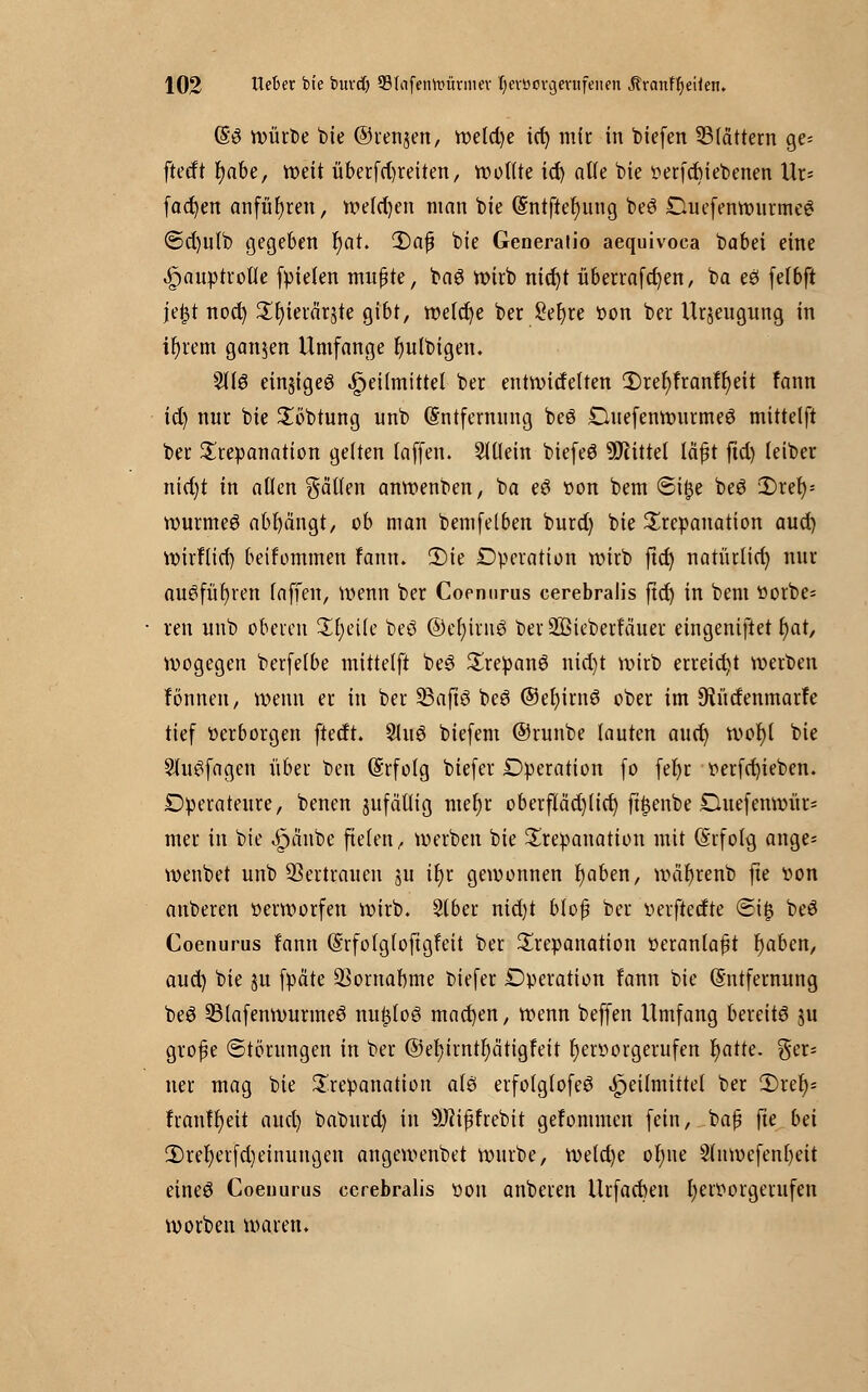 E3 würbe feie ©renken, welche id) mir in tiefen blättern ge= ftetft Ijabe, voett überfct)reiten, wollte id) alle bie oerfcbiebenen Ur* fachen anfuhren, welken man bie Entftefjung beö OuefenwurmeS @d)ulb gegeben r)at. 2)a$ bie Generatio aequivoca babei eine Hauptrolle fpieten mußte, baS wirb nid)t überrafcfyen, ba eö felbft jeijt noct) ^fjierärjte gibt, we(ct)e ber Sefyte oon ber Urzeugung in intern ganzen Umfange fyulbigen. 3113 einjigeg Heilmittel ber entwidelten 2)ref)franfr)eit fann id) nur bie £öbtung unb Entfernung beö Duefenwurmeg mittelft ber Trepanation gelten (äffen, allein biefeö Mittel läßt ftd) leiber nid)t in allen fällen anwenben, ba eö »on bem <8i£e beö 2)ret)= wurmeö abfängt, ob man bemfelben burd) bie Trepanation aud) Wirflid) beifommen fann. 2)ie Operation wirb ftd) natürlid) nur auöfüt)ren (äffen, wenn ber Coenurus cerebralis ftd) in bem ttorbe* ren unb oberen Steile beö ©efjirnS ber SJßieberfcmer eingeniftet f)at, wogegen berfelbe mittelft be3 £repan6 nid)t wirb erreicht werben fönnen, wenn er in ber 33afiß beö ©efyirnö ober im 9tüdenmar?e tief »erborgen ftedt. %i\$ biefem ©runbe lauten auct) wor)l bie SluSfagen über ben Erfolg biefer Operation fo fer)r oerfd)ieben. Operateure, benen jufällig mefjr oberfIäd)(ic^ ft^enbe Duefenwür- mer in bie 4?anbe fielen, werben bie Trepanation mit Erfolg ange= wenbet unb Vertrauen ju ir)r gewonnen l)aben, wäfyrenb fte oon anberen oerworfen wirb. Slber nid)t blof ber verftetfte ©iij beö Coenurus fann Erfofglofigfeit ber Trepanation oeranlaßt tjaben, aud) bie ju fpäte $ornaf)me biefer Operation fann bie Entfernung beö 23lafenwurmeö nu^loö mad)en, wenn beffen Umfang bereits ju grofie Störungen in ber ©eljirntrja'tigfeit Ijenwrgerufen r)atte. ger- ner mag bie Trepanation als erfofgtofeö Heilmittel ber 3)refy* tranffyett aud) baburd) in s)J?ipfrebit gefonuncn fein, baß fte bei 3)rel)erfd)einungen angewenbet würbe, wetd)e ol)ue 2lmoefenf)eit eineö Coenurus cerebralis oon anberen Urfad)eu rjeroorgerufen worben waren.