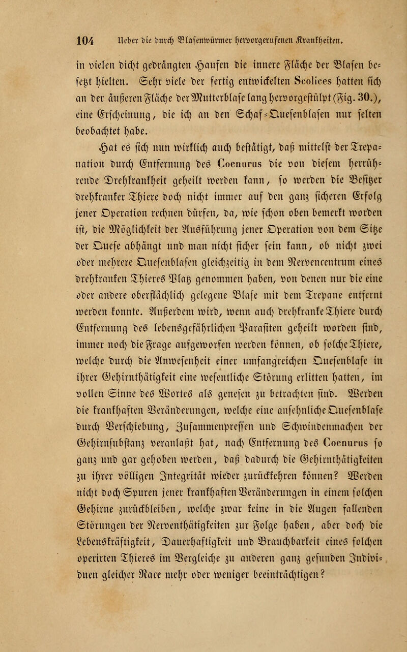 in liefen bid)t gebrängten Raufen bie innere gfäd)e ber 23(afen bc= fefjt hielten* <5er)r öiele ber fertig enhvicfelten Scolices Ratten fid) an ber änderen$(cid)e berdritterbtafe fangl)eröorgeftitfpt(gig.30.), eine (Erfd)einung, bie id) an ben (Sd)af = Duefenbiafen nur feiten beobachtet r)abe. $at es ftd) nun »irflid) aud) beftätigt, bajji mittelft ber Trepa- nation burd) (Entfernung beö Coenurus bie öon biefem r)errür;= renbe 3)ref)franfr;eit geseilt »erben fann, fo »erben bie Seftyer brefyfranfer £r)iere bocl) nid)t immer auf ben gan$ fixeren (Erfolg jener Operation rechnen bürfen, ba, »ie fd)on oben bemerft »orben ift, bie üftögtid^eit ber 9lu8für)rung jener Operation von bem ©i£e ber £luefe abfängt unb man nid)t fid)er fein fann, ob nid)t j»et ober mebrere DuefenMafen gleichzeitig in bem ^erttencentrum etneö brefyfranfen Stieres $la(3 genommen r)aben, öon benen nur bie eine ober anbere oberflad)lid) gelegene 23lafe mit bem Srcpane entfernt »erben tonnte. 3lufjerbem »irb, »enn aud) brefyfranfe Spiere burd) (Entfernung beö lebensgefährlichen ^araftten geseilt »orben ftnb, immer nod) biegrage aufge»orfen »erben fönnen, ob fotd)c£r)iere, »e(d)e burd) bie 2ln»efenr)eit einer umfangreid)en Ouefenblafe in ir)rer ©el)irntl)ätigfeit eine »efent(id)e (Störung erlitten r)atten, im »ollen Sinne beö Sßorteö atö genefen jn betrauten ftnb. SB erben bie franffyaften ^eränberungen, »eldje eine anfer)nlict)e£luefenblafe burd) 93erfd)iebung, 3ufammt'nPreffen imb (5ci)»inbenmad)en ber ©el)irnfubftan$ veranlaßt r)at, nad) (Entfernung be6 Coenurus fo ganj unb gar gehoben »erben, baß baburet) bie ©er)irntr)ätigfeiten §u ü)ro völligen Integrität »ieber 3urücffer)ren tonnen? Sßerben ntd)t bod) ©puren jener franfr)aften SSeränberungen in einem folcfyen ©er)irne jurücfbleiben, »cfd)e j»ar feine in bie Stugen faflenben (Störungen ber 9ier»entr)citigfeiten jur $otge f)aßen, aber bod) bie Sebenefräftigfett, 3)auerl)aftigfeit unb 23raud)barfeit eines fold)en operirten £r)iereö im 5>ergfeid)e ju anberen gauj gefunben 3nb»i* buen gleicher 9tace mer)r ober weniger beeinträd)tigen?