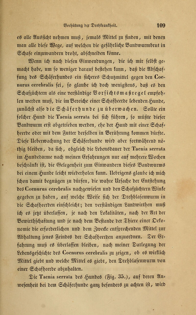 e3 alle 3lu6ftd)t nehmen muf?, jemals bittet ju finben, mit benen man alle btefe SBege, auf welchen bie gefährliche 23anbwurmbrut in @d)afe einjuwanbern brot)t, abfrfyneiben fönne. Söenn id) nad) biefen ©inwenbungen, bie id) mir felbft ge- macht t)abe, um fo weniger barauf befielen fann, bafj bie 5lbfd>af= fung be£ @d)äferf)unbeg ein ftdjeteö <Sd)u$mittet gegen ben Coe- nurus cerebralis fei, fo glaube id) bod) wenigftenö, baf eö ben <2ct)af$üd)tem als eine tterfiänbige 93orfid)tömafireget empfot)= len werben muf, bie im33ereid)e einer €>d)aft)eerbe lebenben^unbe, §unäd)ft alfo bie <Sd)äfert)unbe ju überwachen, ©ollre ein folcfyer ^unb bie Taenia serrata bei ftd) führen, fo ntüfjte biefer 33anbtt)itrm erft abgetrieben werben, et)e ber £unb mit einer @d)af* r)eerbe ober mit bcm gutter berfelben in 23erüt)rung fommen bürfte. 3)iefc Ueberwad)itng ber (£d)äferr)unbe wirb aber fortwät)renb nö= tfyig bleiben, ba ftd), obgleid) bie Sebenöbauer ber Taenia serrata im ^unbebarme nad) meinen Erfahrungen nur auf mehrere 2ßod)en befd)räuft ift, bie @efegent)eit jum (S'inwanbern bicfeg SSanbwurmö bd einem ^»itnbe (eid)t wieberfyolen fann* Uebrigeng glaube id) mict) fd)on bamit begnügen ju bürfen, bie wal)re Urfacf;c ber (§ntfter)ung beSCoenurus cerebralis nadjgcwtefen unb ben<Sd)afjüd)tern2ßinfe gegeben ju I)aben, auf welche SBeife ftd) ber 2)rel)Mafenwurm in bie ©d)afr)eerben einfd)Ieid)t; ben üerftänbigen 2anbwirtt)en muf id) eö jeßt überlaffen, je nad) ben Sofalitäten, nacr) ber 2lrt ber S3ewirtt)fd)aftung unb je nad) beut SSeftanbe ber Siliere einer Defo= nomie bie erforberlid)en unb bem 3tt>ede entfprecfyenben Mittel $ur 2lbf)altung jened geinbeS ber Sd)aft)eerben anjuorbnen. £>er @r= fafyrung mujj e£ überlaffen bleiben, nad) meiner Darlegung ber £eben6gefd)id)te beö Coenurus cerebralis 31t geigen, ob eö Wirf(id) Mittel giebt unb welche Mittel e6 giebt, ben 2)ret)blafenwurm tton einer <2d)aff)eerbe abptljalten. 2)te Taenia serraia beS «£>unbe3 (gig. 35.), auf beren 5ln- wefent)eit bei bem <Sd)äferl)unbe ganj befonberö §u ad)ten ift, wirb