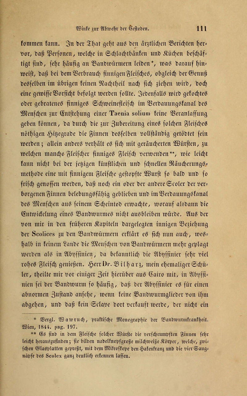 fommen fann. 3n ber £l)at gefyt auS ben cirjtlid)en 33erid)ten fyer» Vor, bafj $erfonen, wefd)e in <5d)(ad)tbänfen unb $üd)en befd)äf- tigt finb, fer)r ^äuftg an SBanbwürmern leiben*, was barauf t)in* weift, baß bei bem Serbraud) finnigen $leifd)eS, obgletd) ber@emtfj beSfefben im übrigen feinen ^acfytljeil nad) ftd) sieben wirb, bod) eine gewiffe$orfid)t befolgt werben füllte, .^ebenfalls yo^ gefod)teS ober gebratene^ finniges @d)Weinefleifd) im üBerbauungSfanal beS 9J?enfd)en jur (£ntftef;ung einer Taeaia solium feine ÜBeranlaffung geben tonnen, ba burd) bie jur 3nbereitung eines fold)en gleifcfyeS nötigen ^i^egrabe bie ginnen beSfclben volffrcinbig getöbtet fein werben; allein anberS »erhält eS ftd) mit geränderten SBürften, ju weld)en mand)e gteifcfyer finniges gleifd) verwenben**, wie leid)t fann nid)t hä ber jetzigen fünftlid)en nnb fd)netlen 9?äud)erungS* metfyobe eine mit finnigem $(eifd)e geftovfte Sßurft fo balb unb fo frifd) genoffen werben, baß nod) ein ober ber anbere<5coler ber ver- borgenen Rinnen betebungSfäfyig geblieben unb im93erbauungSfana( beS s3J?enf d)en anS feinem <5d)etntob erwad)te, worauf aisbann bie (Sntwidelung eines SSanbwnrmeS nid)t ausbleiben würbe. 2luS ber »on mir in ben früheren Kapiteln bargelegten innigen S5ejter)ung ber Scolices $u ben 23anbwürmern erflärt eS ftd) nun aud), weS- r)alb in feinem Sanbe bie Üftenfdjen von23anbwürmern mer)r geplagt werben als in Slbtyfftnien; ba befanntltd) bie SIbtyffmter fef)r viel rofjeS gleifd) genießen. .§>err Dr. 23 ilr) ar$, mein ehemaliger ©d)ü-- ler, tfyeilte mir vor einiger Seit hierüber aus (£airo mit, in Slbtyfft* nien fei ber Sanbwurm fo f)äuftg, baß ber Slbvffmier eS für einen abnormen 3ufiflnb anfefye, wenn feine SSaubwurmglieber von if)m abgeben, unb baß fein 8ctave bort verfauft werbe, ber nid)t ein * 33ergl. Söarontcfj, ^vaftifcfye Sftonogra^ljie ber 33anbn>urmfvcmfljeit. Söien, 1844. pag. 197. ** (Sg finb in bem gteifdje folget SGBürfte bie üerfetyrampften ginnen fe^r leicht f)eraugjitftnbett; fte büben nabelfno^fgrope mitcfjUiet^e Äötpeu, toeldje, jtt)i- fcfyen ©la$!platten ge^refjt, mit bem-äftifroffepe ben ^ofeitfranj unb bie met@aug= näpfe beg Scolex ganj beutttrlj) evfennen laffen.