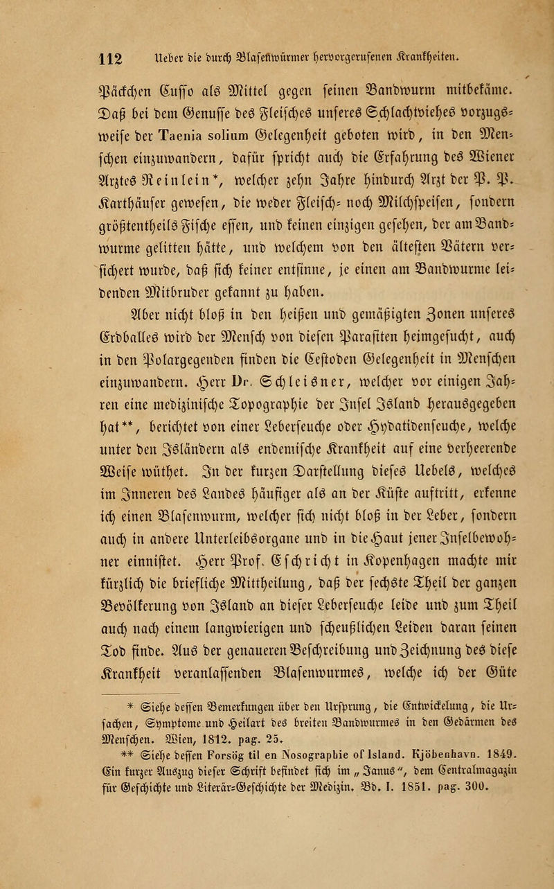 ^citfd)en ßuffo alö ÜWittcI gegen feinen Sanbwurm mitbefäine. 2)afj bei bem ©enuffe beS g(eifd)eS unfereS <Sd)fad)Wier)eö »otjugS* weife t>er Taenia solium ©elegenfjeit geboten wirb, in t)en 9J?en-- fcfyen einjuwanbern, bafür fprid)t aud) bte ©rfafyrung beö SBiener Slrjteö 9t ein lein*, welker jefyn 3ar)re fyinburd) Sfrjt ber $. *ß< totrjäufer gewefen, bie Weber gfeifd)- nod) 9fti(d)fpeifen, fonbern gröf tentt)etfö $ifd)e effen, unb feinen einigen gefeiten, bei am33anb= wurme gelitten fyätte, nnb welkem tion ben älteften SSätem ^er= fiebert würbe, baf ftcf) feiner entftnne, je einen am 23anbwurme tei= benben Sftitbruber gefannt ju fyaben. 9Jber nid)t blofs in ben t)eißen unb gemäßigten 3onen unfercö (Srbballeö wirb ber 9J?enfd) iwn biefen ^araftten fyeimgefucfyt, aud) in ben 5)}olargegenben ftnben bie ßeftoben ©etegenfieit in 9J?enfd)en einuiwanbem. ^>err Dr, ©d)leiöner, weld)er ttor einigen 3af)= ren eine mebijinifc^e Topographie ber 3nfei 3^fanb fyerauögegeben fyat**, berid)tet üon einer 2eberfeud)e ober ^batibenfcucfye, welche unter ben Sölänbern als enbemifd)e Äranfl)eit auf eine öerfyeerenbe SBcife wütfyet. 3n ber furjen 2)arftetlung biefeö UebelS, wefd)eö im inneren beö Sanbeö häufiger afö an ber Äüjie auftritt, erfenne id) einen 23fafeuwurm, welker ftd) nid)t bloß in ber Seber, fonbern aud) in anbere Unterleiböorgane unb in bie^aut jener 3nfelbewor)= ner einniftet. ^ert Cßiof. (§fd)rict)t in Äopenfyagen machte mir furnier; bie briefliche 9J?ittt)et(ung, baf? ber feiste £r)ei( ber ganjen 23e»ötferung t>on 36tanb an biefer 2eberfeud)e leibe unb jum £f)ei( aud) nad) einem langwierigen unb fd)euf (id)en Seiben baran feinen £ob finbe. 2tu6 ber genaueren 23efd)reibung unb3eid)nung beö biefe Äranff)ett tterantaffenben 23lafenwurme3, welche id) ber ©üte * @ief)e beffen Q3emerfungen über ben Urfyrung, bte (5'ntancfehtug, bie tte fachen, ©fymptome unb £eitart beö breiten 93anbnntrmeei in ben ©ebärmen beö Sftenfdjen. SHen, 1812. pag. 25. ** @iet)e beffen Forsög til en Nosographie oflsland. Kjöbenhavn. 1849. (Sin furjer Stuöjug biefer @ct)rift befmbet fieb) im „ SanuS , bem (Sentralmagajin für ®efcr;icb,te unb Siterar-©efc^tc^te ber äNebijin, 93b. I. 1851. pag. 300.