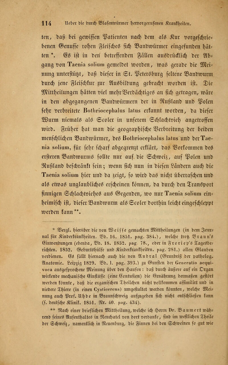 ten, ba£ bei gewiffen Patienten nad) bem aU Äut ttorgefctyrie* betten ©enuffe rot)en gleifcbeS fiel) 33anbwürmer eingefunben l)ät= ten \ (So ift in beri betreffenden gälten auSbriitflid) ber 9lb* gang t>on Taenia solium gemelbet worben, wa§ gerabe bie 9D?ei< nttng unterftüfjt, bafü biefer in 6t. Cßeter^bnrg feltene 33anbwurm burd) jene g(eifd)fur jur 2üieibilbung gebracht werben ift. 2)ie Mitteilungen fyätten viel mer)r23erbäd)tige3 an ftd) getragen, wäre in ben abgegangenen SBanbwürmern ber in 9tuj3lanb unb *)3oten fefjr Verbreitete Bothriocephalus latus errannt werben, ba biefer Söurm niemalet alö 6coIer in unferem (5d)(ad)ttnei) angetroffen Wirb. $rür)er t)at man bie geograpr)ifd)e Verbreitung ber beiben menfd)(id)en 23anbwürmer, beö Bothriocephalus latus unb ber Tae- nia solium, für fel)r fcfyarf abgegrenzt erfiärt, baö Vorkommen beö erfteren 23anbwunnö foflte nur auf bie ©cbweij, auf *)3o(en unb ^uffanb befd)ränft fein; wenn ftet) nun in biefen öänbern aucr) bie Taenia solium r)ter unb ba zeigt, fo wirb ba3 nid)t überrafcfyen unb a\6 etwae» unglaubliche^ erfct)einen fönnen, ba burd) ben Sranelport finnigen <Sd)iaet)töter)ee! auö ©egenben, wo nur Taenia solium ein= beimifet) ift, biefer 23anbwttrm alö6cote.r bortl)iu teicfyteingefdjfeppt werben fann**. * 33ergl. hierüber bie öob Söeiffe gemachten SfiittfyeUungen (in bem Sours nal für Äinberfranftyeiten. 95b. 16. 1851. pag. 384.)/ toeldje tre£ 93raun'ö (Sinmenbungen (ebenba, 93b. 18. 1852. pag. 78., ober in grcriep'3 SageiSbe; richten. 1852. ®e6urtör)üffe unb jfinberfranf betten, pag. 281.) äffen ©lauten uerbtenen. (So faßt f)ternacr/ aucr) bie r>on Slnbral (®runbriß ber )?atf)ctog. Slnatomie. Seidig 1829. 93b. 1. pag. 393.) gu ®unjien ber Generatio aequi- voca mteigefpvoc^ene üDceinung über ben Raufen: baß burd) äußere auf ein £>rgan wirFenbe mcd)amfcr)e (Sinffüffe (ein« dentufion) bie (Srnaljrung bermafien gefrort roetben fbnnte, bajj bie crganifcfjen £r/eitd)en nict)t »otlfommen afftmüirt unb in niebere Xfjiere (in einen Cysticercus) umgeftaftet toetben rannten, roelcbje SOieU nung and) $rof. litjbe in 93raitnfd)Weig aufjugeben ftd) nid)t entfalteten fann (f. beutfdje Älinif. 1851. 9tr. 40. pag. 434). ** 9tacr) einer brieflichen 3Jittrbeilung, itieldje id) £errn Dr. 93 a um ert \vab; renb feines 9lufenrfi,atte3 in CTleuct)atet oon bort serbanfe, ftnb im mefilidjeu Xfyeile ber ©djwetj, namentlich in Neuenbürg, bie ginnen bei ben @djtt>einen fc gut roie