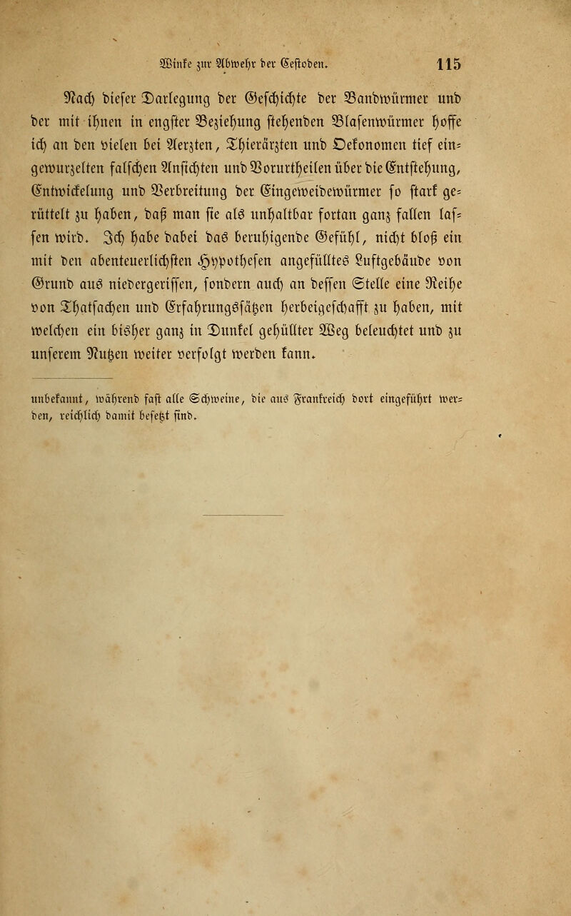 $la<$) biefer Darlegung ber ©efcfyicfyte ber 23anbvoütmer unb ber mit ir)nen in engfter S3ejie^ung fier)enben SSlafenroürmer fjoffe ict) an ben »ieten 6ei Sterben, £r)ierärsten unb Defonomcn tief ein= gewürfelten falfc|en Stnftcfyten unb93orurtl)ei(enüber bie(§;ntfter)ung, (SntroicWung unb SSerbreitung ber (Singeroeiberöürmer fo ftarf ge= rüttelt ju r)aben, bafj man fte atö unhaltbar fortan ganj faden taf= fen wirb. 3er; t)a6e babei ba6 berutjigenbe ©efüt)t, nid)t bloß ein mit ben abenteuerlichen «^tootfyefen angefüllte^ Suftgebä'ube »on ©runb au$ niebergeriffen, fonbem aucl) an beffen ©teile eine 9^eit)e »on £rjatfad)en unb @rfaf)runggfci£en f)erbeigefct)äfft ju fyaben, mit welchen ein bisher ganj in 2)unfet gefüllter 293eg beleuchtet unb ju unferem duften weiter »erfolgt werben fann* unbefannt, lüäfjrenb fafl af(e (Scfyltmne, bie mt<? ^vanfveid) bovt eingeführt luer= ben, reid)lirt) bamit befefjt ftnb.