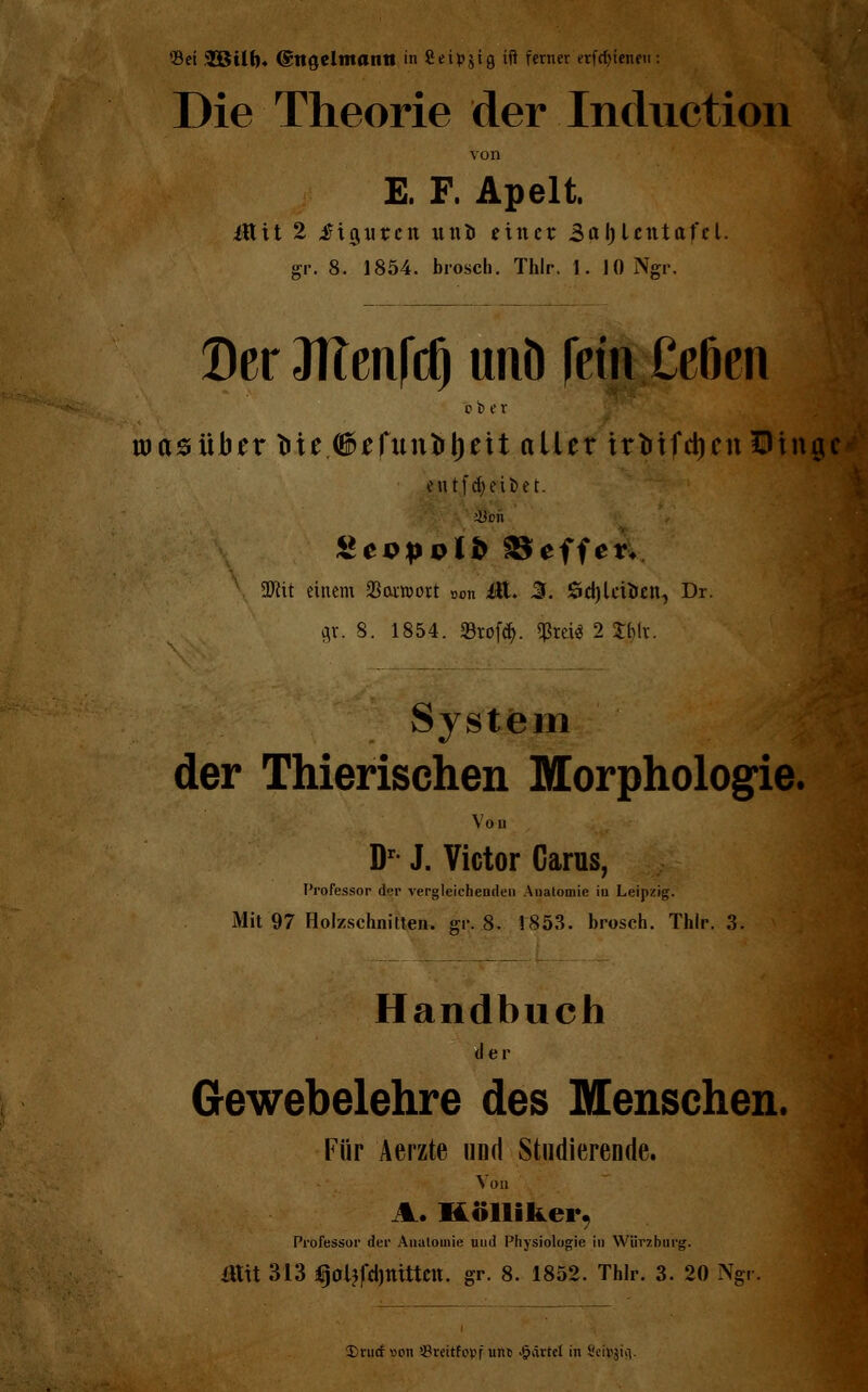 ©et 38 üb* ©ttcjeltttantt in fieipjtg ift ferner erfcfyienen : Die Theorie der Inductioii von E. F. Apelt. Ütttt 2 ftgxircit uni> einer. BafyUntafcl. gr. 8. 1854. brosch. Thlr. 1. 10 Ngr. DcrOITenfd) unö frin£ef)en r b er aiasüber Me (iefunirljeit aller irfctfdjenDinge eu tf Reibet. }5on gecpolft Reffet« Wlit einem 23araort »on itt. 3. Sdjlcifcen, Dr. gr. 8. 1854. 33tofä. $rci$ 2 Xbiv. System der Thierischen Morphologie. Von Dr J. Victor Carus, Professor d<-r vergleichenden Anatomie in Leipzig. Mit 97 Holzschnitten, gr. 8. 1853. brosch. Thlr. 3. Handbuch der Gewebelehre des Menschen. Für Aerzte und Studierende. Von %. Kölliker, Professor der Anatomie und Physiologie in Würzburg. ittit 313 4i)0ljfd)ttittett. gr. 8. 1852. Thlr. 3. 20 Ngr. Drutf «on 93reitfopf unt> gärtet in Seityiii.