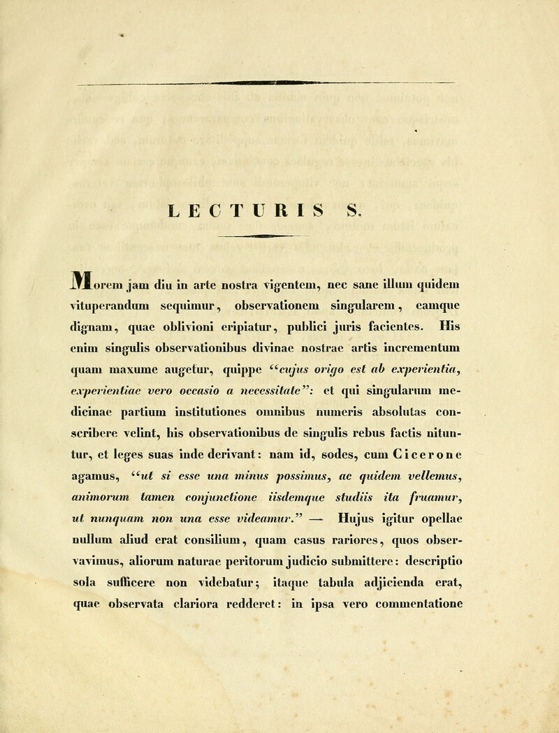 L E C T U R I S S. lrI_orem jam diu in arte nostra vigentem, nec sane iiliim quidem vituperandum sequimur, observationem singularem, eamque dignam, quae oblivioni eripiatur, publici juris facientes. His enim singulis observationibus divinae nostrae artis incrementum quam maxume augetur, quippe ^'^ciijus origo est ab experientia, experientiae vero occasio a necessitate: et qui singularum me- dicinae partium institutiones omnibus numeris absolutas con- scribere velint, his observationibus de singulis rebus factis nitun- tur, et leges suas inde derivant: nam id, sodes, cum Cicerone agamus, '^ut si esse una minus possimus, «c quidem vellemus, animorum tamen conjunctione iisdemque studiis ita fruamur, ut nunquam non una esse videamur. — Hujus igitur opellae nullum aliud erat consilium, quam casus rariores, quos obser- vavimus, aliorum naturae peritorum judicio submittere: descriptio sola sufl&cere non videbatur; itaque tabula adjicienda erat, quae observata clariora redderet: in ipsa vero commentatione