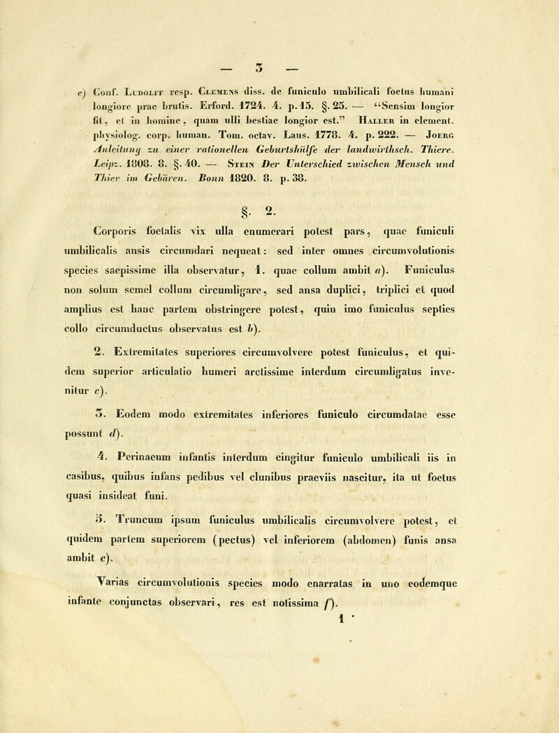 e) (^oiif. L1D01.FF rcsp. Clemeins diss. dc funiciilo umbilicali foetus liumani longiorc prac brutis. Erford. 1724. A. p. 15. §. 25. — Sensim longior fit, el in bomine , quam xilli bestlac longior est. Haxleiv in element. physlolog. corp. Iiuman. Toni. octav. Laus. 1778. 4. p. 222. — Joerg AnleitUMj zu einer ralionellen Geburtshulfe der landwirthsch. Thiere. Leipz. 1808. 8. §. 40. — Stei> Der TJnterschied zwischen Mensch und Thier im Gebaren. Bonn 1820. 8. p. 38. §. 2. Corporis foetalis vix ulla enumerari potest pars, qiiac funiculi umbilicalis ansis circumdarl nequeat: sed inter omnes clrcumvolutionis species saepissime illa observatur, 1. quae coUum ambit «). Funiculus non sohim semel coHum circumlig-are, sed ansa duplici, triplici et quod amplius est lianc partem obstringere potest, quin imo fimiculus septics coUo circumductus observatus est i»). 2. Extremitates superiores circumvolvere potest funiculus, et qui- dem superior articulatio liumeri arctissime interdum circumligatus inve- nitur c). o. Eodem modo exlremitales inferiores funiculo circumdalae esse possunt dj. 4. Perinaeum infantis interdum cingitur funiculo umbilicall iis in casibus, quibus infans pedibus vel clunibus praeviis nascitur, ita ut foetus quasi insideat funi. 3. Truncum ipsum funiculus umbilicalls clrcumvolvere potest, et quidem partem superiorem (pectus) vel inferlorem (abdomcn) funis ansa ambit e). Varias circumvolutioQis specles modo enarratas in uno eodemque iufante conjunctas observari, res est notlssima f).