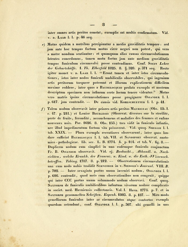 iuler oinnes artis peritos constat, exemplis sat multis confirmatum. Vid. V. D. Laar 1. 1. p. 46 seq. e) Motus quidem a niatribus percipiuntur a medio graviditatis tempore: sed jam ante hoc tempus foetum motus ciere negari non potest, qui vero A matie nondum sentiuntur: et quamquam alias causas circumvolutionum latentcs conccdamus, tamcn motu foctus jam ante mcdium graviditatis tcnipus funiculum circumvolvi posse contendimus. Conf. Stein Lehre der Geburts/mlfe. 1. Th. ElbeTfel<H825. 8. §.528. p.371 seq. Rectc igitur monct v. d. Laar 1. 1.  Erunt tamcn et intcr istas circumvolu- tloncs, istos intcr nodos funiculi umbilicalis observabilcs, qui ingcnium artis peritorum torqucrc poterunt et illorum explicationcm difiicilem maximc rcddcrc, inter quos a Baudelocquio prolata cxcmpla et nostrum descriptum specimen non infimum ccrte lociim tenere videntur. Motus vcro matris ipsius circumvolutioncs posse progignerc Osiander I. I. p. 617. jam contcndlt. — De causis vid. Kohlschuetter 1. I. p. 41. f) Talem nodum obscrvavit inter priores artis peritos MAURicEAti (Obs. lib. I. c. 47. p. 211.) et Louise Bourgeois (Observat. diverses sur la sterilitc, perte de frults, fecondite, accouchcmcns ct maladies des femnies et enfans nouvcaux naix. Par. 1626. 8. Obs. 153.) tres vidlt in funlculo infantis, ncc illud impedinientum foetum vita jirivavcrat. Vid. quoq. Smelhe I. I. tab. XXIX. — Plura cxempla recentiores obscrvarunt, inter quos lau- dare suffielat Baudelocque 1. I. tab. VII. et Sandifort observat. anato- niico - pathologicac. Ilb. scc. L. B. 1774. 4. p. 104. et tab. V. fig. 8 Dupllccm uodum cum simplici In iino eodemquc funiculo conjunctum Fr. B. OsiANDER observavil. Vid. ej. Beobacht., Abhandl. u. JVach- richten, tvelche Krankh. der Frauenz. u. Kind. u. die Entb.-TJ^issensch. betreffen. Tiibing. 1787. 8. p. 212. — 01>scrvatlonem clrcumAoIutlonis una cum nodo nobis tradidit Scuneider in v. Siebold's Journal. VIII. B. p. 702. — Intcr sexaglnta partus unum inveniri nodum, Osiander I. I. p. 616. contendlt, quod mcls cum observationibus non congrult, quippc qui inter CCC partus unum solunimodo nodum observavi. Conf. quoq. Saxtorph de funiculis umbillcalibus infantum vivorum nodosc complicatis in societ. med. Havnlensis collectanels. Vol. I. Havn. 1774. p. 7. ct In Saxtorph gesammelten Schriften. Kopenh, 1803. 8. p. 187. — Miro modo gcmcllorum funlculos intcr se circumvolutos atquc contortos excmpla quaedam ostendunt, conf. Osiandek I. I. p. 307. ubi gcmclli in uno