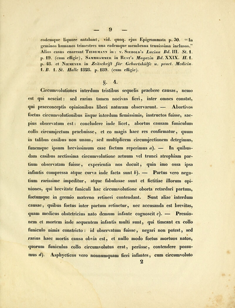 codcmquc liquorc natabant, vid. quoq. cjus Epigrammata p. 30. In gcminos hnmanos Irimcstrcs una cadcmquc mcmbrana tcnuissima Inclusos. Alios casus cnarrant Tiedemajmv in : v. Siebold's Lucitia Bil. III. St. 1. p. 19. (cum cffigic), Sammhammer in Rust's Mngazin Bd.li.XIX. H.i.. p. 48. ct NiEMEVER In Zeitsclinft Jiir Gebiirtshiilfe u. pract. Medicin. 1. B. 1. St. Halle 1828. p. 189. (cum cffigic). §. 4. Circumvolutiones interdum tristibus sequelis praebere causas, nemo est qui nesciat: sed rarius tamen nocivas fierl, inter omnes constat, qui praeconceptls opinlonlbus liberi naturam observarunt. — Abortlvos foetus circumvolutlonibus ilsque interdum firmisslmis, instructos fuisse, sae- pius observatum est: concludere inde licet, abortus causam funiculum coUo clrcumjectum praebuisse, et eo magis haec res confirmatur, quum in tafibus casibus non unam, sed multiplicem circumjectlonem deteglmus, funemque ipsum brevisslmum esse factum reperimus ti). — In qulbus- dam caslbus arctlssima clrcumvolutlone artuum vel truncl atrophiam par- tium observatam fuisse, experientia nos docult, quln imo ossa ipsa infantis compressa atque curva inde facta sunt V). — Partus vero nego- tium rarissime impeditur, atque fabulosae sunt et fictitiae illorum opi- niones, qui brevltate funiculi hac circumvolutione oborta retardari partum, foetumque in gfremio materno retineri contendant. Sunt allae interdum causae, qulbus foetus inter partum retinetur, nec accusanda est brevitas, quam medlcus obstetriclus nato demum infante cognoscit c). — Pressio- nem et mortem inde sequentem infantis multi sunt, qui timeant ex coUo funiculo nimls constricto : id observatum fuisse, negari non potest, sed rarius haec mortis causa obvia est, et nullo modo foetus mortuos natos, quorum funiculus collo circumvolutus erat, perilsse, contendere possu- mus d). Asphycticos vero nonnumquam fieri infantes, cum circumvoluto 2