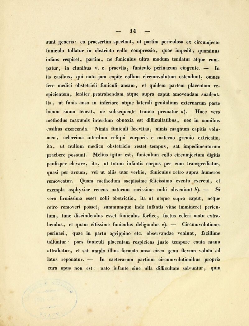 sunt generis: eo praesertim spectant, ut partim periculosa ex circumjeclo funiculo tollatur ia obstricto coUo compressio, quae Impedit, quominus infans respiret, partim, ne funiculus ultra modum tendatur atque rum- patur, in clunibus v. c. praeviis, funiculo perinaeum cingente. — In iis casibus, qui nato jam capite collum circumvolutum ostendunt, omnes fere medici obstetricii funiculi ansam, et quidem partem placentam re- spicientem, leniter protrabendam atque supra caput amovendam suadent, ita, ut funls ansa in inferiore atque laterali g^enitallum externarum parte locum suum teneat, ne subsequente trunco prematur «). Haec vero metbodus maxumis interdum obnoxia est difficultatibus, nec in omnibus casibus exercenda. Nimia funiculi brevitas, nimis magnum capitis volu- men, celerrima interdum reliqui corporis e materno gremio extrieatio, ita, ut nuUum medico obstetricio restet tempus, sat impedimentorum praebere possunt. Melius igitur est, funiculum coUo circumjectum digitis pauiisper elcAare, ifa, ut tolum infantis corpus per eum transgrediatur, quasi per arcum, vel ut allis utar verbis, funiculus retro supra bumeros removeatur. Quam metbodum saeplsslme felicissimo eventu exercui, el exempla aspbyxiae recens natorum rarissime mihi obveniunt b), — Si vero firmissima esset colli obstrictio, ita ut neque supra caput, neque retro removeri posset, summumque inde infantis vilae immineret pericu- lum, tunc discindendus esset funiculus forfice, foetus celeri motu extra- hendus, et quam citissime funiculus deligandus c). — Circumvolutiones perinaei, quae in partu agrippino etc. observandae veniunt, facillime toUuntur: pars funiculi placcntam respiciens justo tempore cauta manu attrabatur, et sat ampla illius formata ansa circa genu flexum voluta ad latus reponatur, — In caeterarum partium circumvolutionibus propria cura opus non est: nato infante sine uUa diflicultate solvuntur, quin