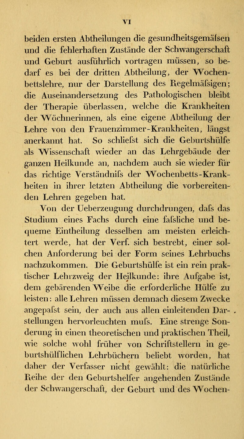 beiden ersten Abtheilungen die gesundheitsgemälsen und die fehlerhaften Zustände der Schwangerschaft und Geburt ausführlich vortragen müssen, so be- darf es bei der dritten Abtheilung, der Wochen- bettslehre, nur der Darstellung des Regelmälsigen; die Auseinandersetzung des Pathologischen bleibt der Therapie überlassen, welche die Krankheiten der Wöchnerinnen, als eine eigene Abtheilung der Lehre von den Frauenzimmer-Krankheiten, längst anerkannt hat. So schliefst sich die Geburtshülfe als ^Wissenschaft wieder an das Lehrgebäude der ganzen Heilkunde an, nachdem auch sie wieder für das richtige Verständnifs der Wochenbetts-Krank- heiten in ihrer letzten Abtheilung die vorbereiten- den Lehren gegeben hat. Von der Ueberzeugung durchdrungen, dafs das Studium eines Fachs durch eine fafsliche und be- queme Eintheilung desselben am meisten erleich- tert werde, hat der Verf sich bestrebt, einer sol- chen Anforderung bei der Form seines Lehrbuchs nachzukommen. Die Geburtshülfe ist ein rein prak- tischer Lehrzweig der Heilkunde: ihre Aufgabe ist, dem gebärenden A^'eibe die erforderliche Hülfe zu leisten: alle Lehren müssen demnach diesem Zwecke angepafst sein, der auch aus allen einleitenden Dar- stellungen hervorleuchten mufs. Eine strenge Son- derung in einen theoretischen und praktischen Theil, wie solche wohl früher von Schriftstellern in ge- burtshülflichen Lehrbüchern beliebt worden, hat daher der Verfasser nicht gewählt: die natürliche Pieihe der den Geburtshelfer angehenden Zustände der Schwangerschaft, der Geburt und des Wochen-