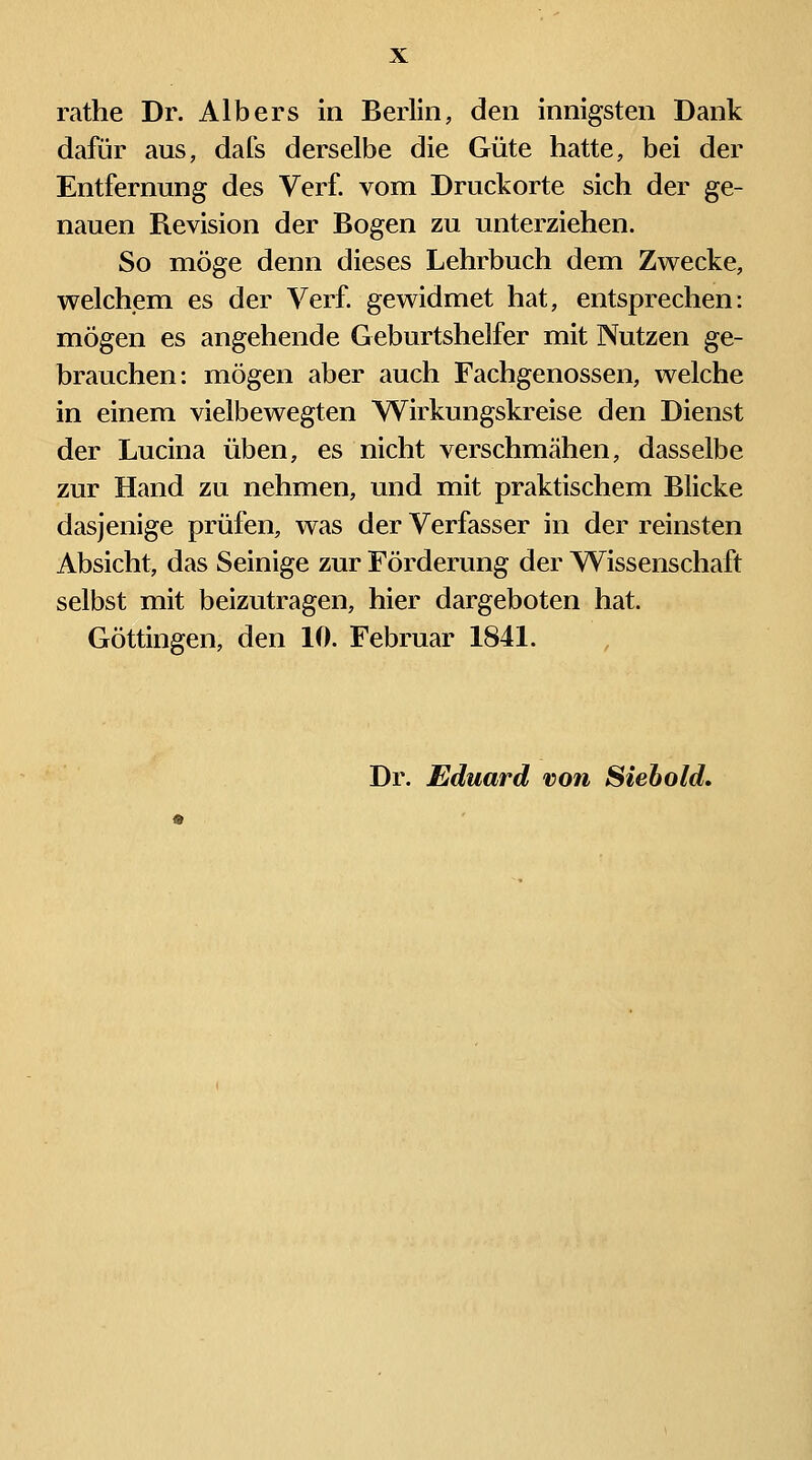 rathe Dr. Alb ers in Berlin, den innigsten Dank dafür aus, dafs derselbe die Güte hatte, bei der Entfernung des Verf. vom Druckorte sich der ge- nauen Revision der Bogen zu unterziehen. So möge denn dieses Lehrbuch dem Zv^^ecke, welchem es der Verf. gewidmet hat, entsprechen: mögen es angehende Geburtshelfer mit Nutzen ge- brauchen: mögen aber auch Fachgenossen, welche in einem vielbewegten Wirkungskreise den Dienst der Lucina üben, es nicht verschmähen, dasselbe zur Hand zu nehmen, und mit praktischem Blicke dasjenige prüfen, was der Verfasser in der reinsten Absicht, das Seinige zur Förderung der Wissenschaft selbst mit beizutragen, hier dargeboten hat. Göttingen, den 10. Februar 1841. Dr. Eduard von Siebold,