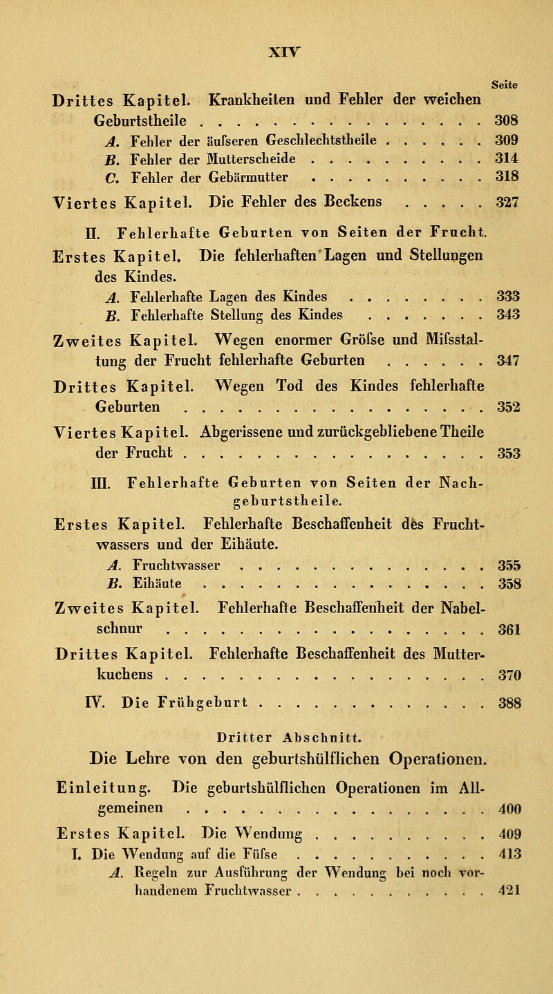 Seite Drittes Kapitel. Krankheilen und Fehler der weichen Geburtstheile 308 A. Fehler der äufseren Gesclilechtstheile ...... 309 B. Fehler der Mutterseheide 314 C. Fehler der Gebärmutter 318 Viertes Kapitel. Die Fehler des Beckens 327 II. Fehlerhafte Geburten von Seiten der Frucht. Erstes Kapitel» Die fehlerhaften'Lagen und Stellungen des Kindes. A. Fehlerhafte Lagen des Kindes 333 B. Fehlerhafte Stellung des Kindes 343 Zweites Kapitel. Wegen enormer Gröfse und Mifsstal- tung der Frucht fehlerhafte Geburten 347 Drittes Kapitel. Wegen Tod des Kindes fehlerhafte Geburten 352 Viertes Kapitel. Abgerissene und zurückgebliebene Theile der Frucht 353 III. Fehlerhafte Geburten von Seiten der Nach- geburtstheile. Erstes Kapitel. Fehlerhafte Beschaffenheit dfes Frucht- wassers und der Eihäute. A. Fruchtwasser 355 B. Eihäute 358 Zweites Kapitel. Fehlerhafte Beschaffenheit der Nabel- schnur 361 Drittes Kapitel. Fehlerhafte Beschaffenheit des Mutter- kuchens 370 IV. Die Frühgeburt 388 Dritter Abschnitt. Die Lehre von den geburtshülflichen Operationen. Einleitung. Die geburtshülflichen Operationen im All- gemeinen 400 Erstes Kapitel. Die Wendung 409 I. Die Wendung auf die Füfse 413 A. Regeln zur Ausführung der Wendung bei nocli vor- handenem Fruchtwasser 421