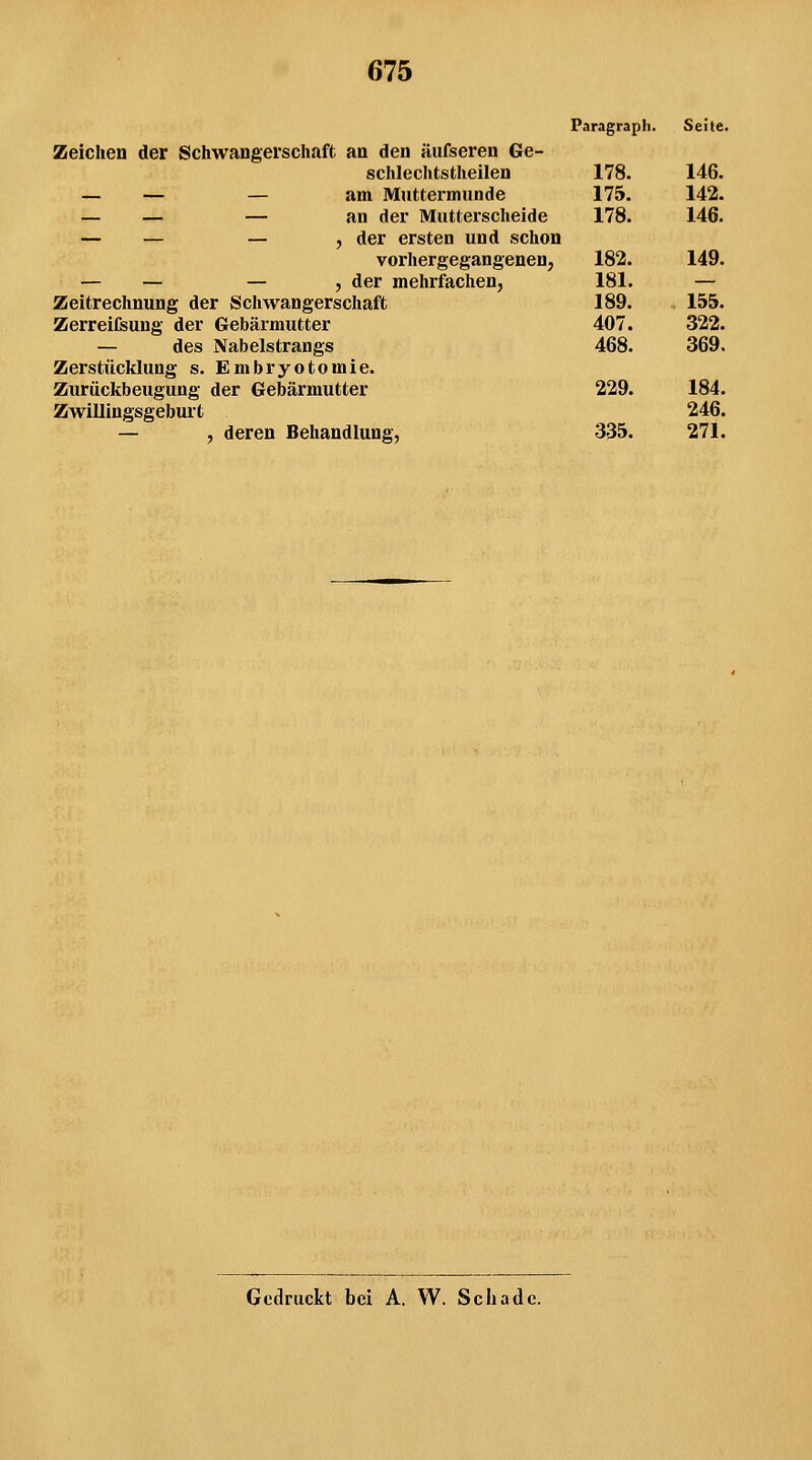 Paragraph. Seite. Zeichen der Schwangerschaft an den aufseren Ge- schlechtstheilen — — — am Muttermunde — — — an der Mutterscheide — — — , der ersten und schon vorhergegangenen, — — — , der mehrfachen, Zeitrechnung der Schwangerschaft Zerreifeung der Gebärmutter — des Nabelstrangs Zerstücklung s. Embryotomie. Zurückbeugung der Gebärmutter Zwillingsgeburt — , deren Behandlung, 178. 146. 175. 142. 178. 146. 182. 149. 181. — 189. 155. 407. 322. 468. 369, 229. 184. 246. 335. 271. Gedruckt bei A. W. Schade.