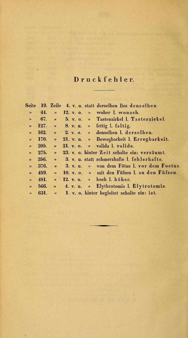 Druckfehler. Seite 19. Zeile 4. v. o. statt derselben lies denselben. » 44. » 12. V. 0. » woher 1. wonach. » 67. » 5. V. o. » Tastenzirkel 1. Tasterzirkel. ■ » 127. >. 8. V. u. » fettig 1. faltig. » 162. » 2. V. o. » denselben 1. derselben. » 170. » 21. V. n. » Bewegbarkeit 1. Erregbarkeit. » 205. » 21. V. o. » valida 1. valide. » 275. » 23. V. o. hinter Zeit schalte ein: versäumt, » 356. » 3. V. u. statt schmerzhafte 1. fehlerhafte. » 376. » 3. V. u. » von dem Fötus 1. vor dem Foetus. » 459. » 10. V. o. » mit den Füfsen 1. an den Füfsen. n 481. » 12. V. u. » hoch 1. höher. » 566. » 4. V. u. » Elythrotomia 1. Elytrotomia. » 631. » 1. V. o. hinter begleitet schalte ein: ist.