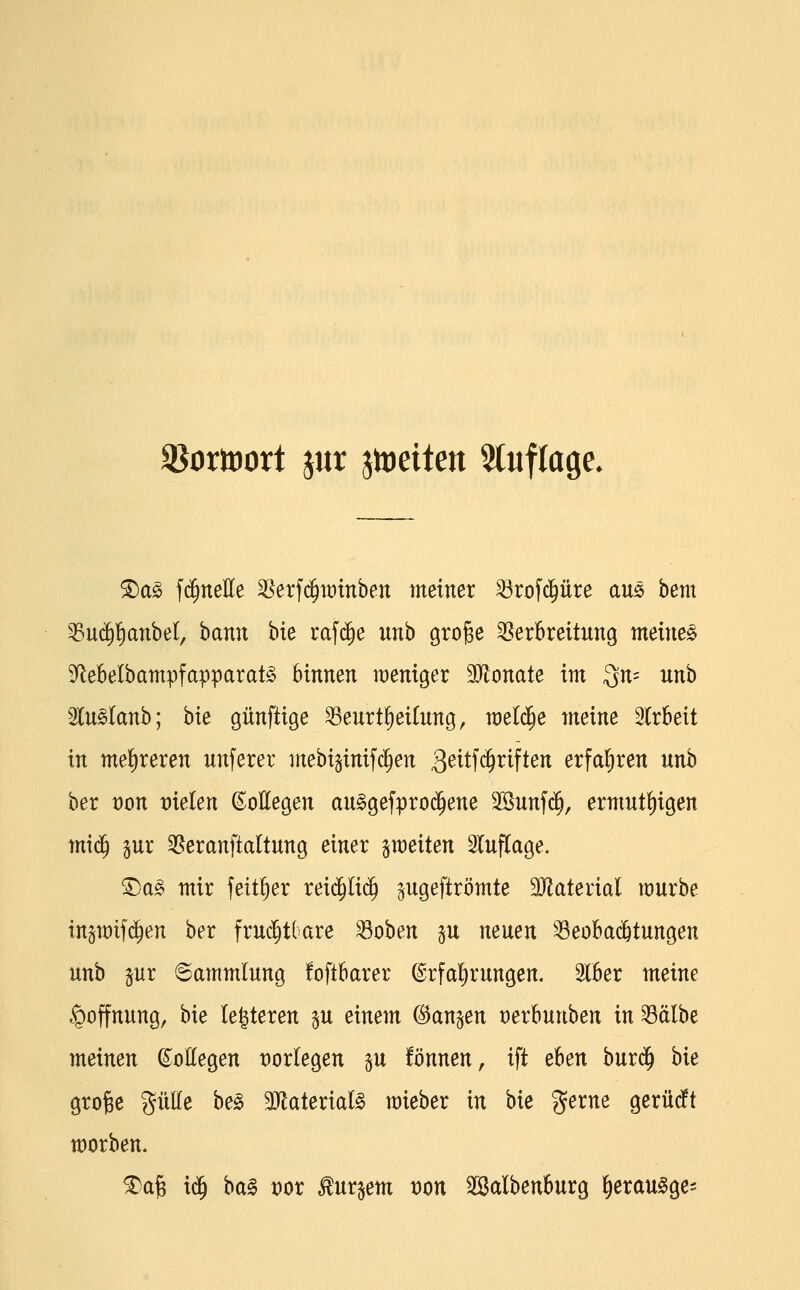 äJomort jur jtDeiten Stuflage. ^a§> fi^nellCe ^erfc^tütnben meiner ^rofc^üre am bem '^uc^^anbel, bann bie ta'\ä)e unb groge Verbreitung meinet 3^ebelbampfapparat§ binnen weniger Wonate im 3n= un'o ^lu^lanh; bie günftige ^eurt§ei(ung, welche meine 3lrbeit in me!)reren unferer mebiginifc^en 3^itf4i^if^^« erfat)ren unh hex von vielen Kollegen au^gefprod^ene 2Sunfc§, ermnt^igen miä) gur Veranftaltung einer §n)eiten Sluflage. ^S)a^ mir feit^er rei(^Ii(^ ^ugeftrömte Tlatexial mürbe ingmifd^en ber fru^tlare ^oben §u neuen Beobachtungen unb lux Sammlung foftbarer ©rfal^rungen. Slber meine Hoffnung, bie le|teren ju einem (Banken oerbunben in Bälbe meinen ©ottegen t)orlegen p fönnen, ift eben burd^ bie groBe gülle be^ 3}laterial§ mieber in bie gerne gerüdft morben. ^a§ ii^ bal vox bürgern von SSalbenburg ^erau^ge-