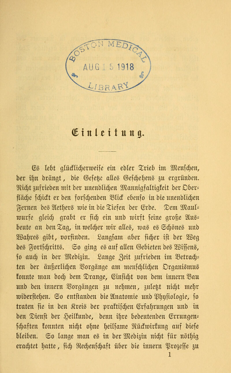 AUG . 5 1918 ^xnltitun^. (B§> lebt glü(f(t(^ertüetfe ein ebler 3::rieB im 3Jienf(^en, ber i!)n brängt, bie @efe|e alle§ (3e]<^ef}en§> p ergrünben, 5Jii(^t aufrieben mit hex nnenhli^en 9JlannigfaItig!eit ber Dber= f(ä(5e f(^i(!t er ben forf($enben Miä ebenso in bie imenbli($en fernen be§ Stetl^er^ raie in hie liefen ber (^rbe. ®em 3JJanl= würfe gleich grabt er ft($ ein unb wirft feine gro^e 5lug= beute an hen ^ag, in n)el(^er rair aEes, wa^ e§ 6(^öne^ unb Sßa^re^ gibt, t)orfinben. Sangfam aber fieser ift ber 2Beg be§ gortfi^rittg. 60 ging e§> auf allen Gebieten he§> 2öiffen§, fo auc^ in hex 3JJebi§in. Sänge Qeit pfrieben im 33etra(^= ten ber äugerlii^en SSorgänge am menf($(i($en Drgani^mu^ !onnte man bo$ bem orange, ©infidöt von hem innern ^au unb hen innexn Vorgängen p nel^men, 5ule|t ni^t me^x miberfte^en. 60 entftanben hie 3lnatomie unb ^^pfiologie, fo traten fie in hen Rxei§> hex pra!tif($en Erfahrungen unb in ben SDienft ber §etl!unbe, benn il^re bebeutenben Errungen^ fd^aften !onnten nid^t of}ne !)eilfame O^üdfrairfung auf biefe bleiben. ©0 lange man e§> in hex SJ^ebi^in nic^t für nöt!)ig erachtet l^atte, fi(^ 9teö^enfc^aft über bie innern ^rogeffe p