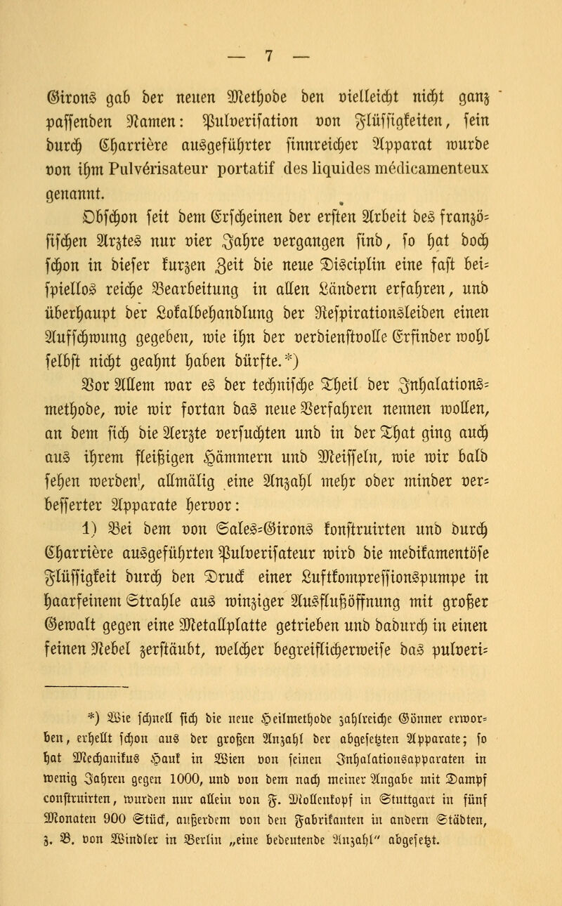 ©iron§ gab ber neuen SJlet^obe ben t)ielletd)t nid^t gan^ paffenben 5Ramen: ^nberifation t)on glüffigfeüen, fein burd^ (S^arriere auggefüf)rter finnreid^er 'Apparat raurbe von x^m Pulv^risateur portatif des liquides medicamenteux genannt. Dbfd^on feit hem ©rfd^einen ber erften Irbeit he§> fran^ö^ ftf(^en 2lr^te§ nur vier Qal^re vergangen finb, fo ^ai hoä) f(Jon in biefer !ur§en Seit hie neue ^i^ciplin eine faft bei= fpiello^ rei(^e Bearbeitung in aUm :^änbern erfahren, unb über!)aupt ber Sofalbe^anblung ber Dtefpirationsleiben einen Sluffc^raung gegeben, wie il^n ber t)erbienftt)oI[e ©rfinber rao^l felbft nid^t geal^nt ^aben bürfte.*) ^ox Wem war e§> ber ted^nifd^e ^l^eil ber Qn^^alation^^ metl^obe, wie wir fortan ba^ neue ^erfaf)ren nennen woEen, an hem fid^ bie Sler^te t)erfud^ten unb in ber ^^at ging au^ au§ ilf)rem fCeigigen Lämmern unb SJleiffeln, wie wir balb feigen werben', attntälig eim SCnjal^l ine!)r ober minber vex- befferter Slpparate ^exmx: 1) Bei hem üon @aIe^=@iron§ fonftruirten unb buri^ ^l^arriere aufgeführten ^ult)erifateur wirb hie mebüamentöfe glüffigfeit burd^ hen 5)ruct einer ßuftfompreffiongpuwpe in haarfeinem 6tra^le au^ windiger 2lu§flugÖffnung mit groger ©ewalt gegen eine 3JletaIlplatte getrieben unb baburc^ in einen feinen S^ebel gerftäubt, weld^er begreiflic^erweife ba^ pult)eri= *) SBie f(^netl fid) bie neue ^eilmet^obe sa^Ireirfje ©önner ent)or= ben, ertjettt j(f)on aug ber großen Slnga^t ber abgefegten ^ip^arate; fo ^Qt SJJcc^anüuS §au! in Söien oon feinen Sn^Iationgo^paraten in tüenig Sauren gegen 1000, unb öon bem natf) meiner Eingabe mit 3)ampf conftruirten, n3urben nur ofiein öon g. 3DioIIcnfo^f in Stuttgart in fünf SJJouQten 900 <BtM, angerbem oon ben gabrüanten in onbern ®täbten, ä, 5B. öon Sinbler in 55erlin „eine bebeutenbe 3üi5at)l abgefegt.