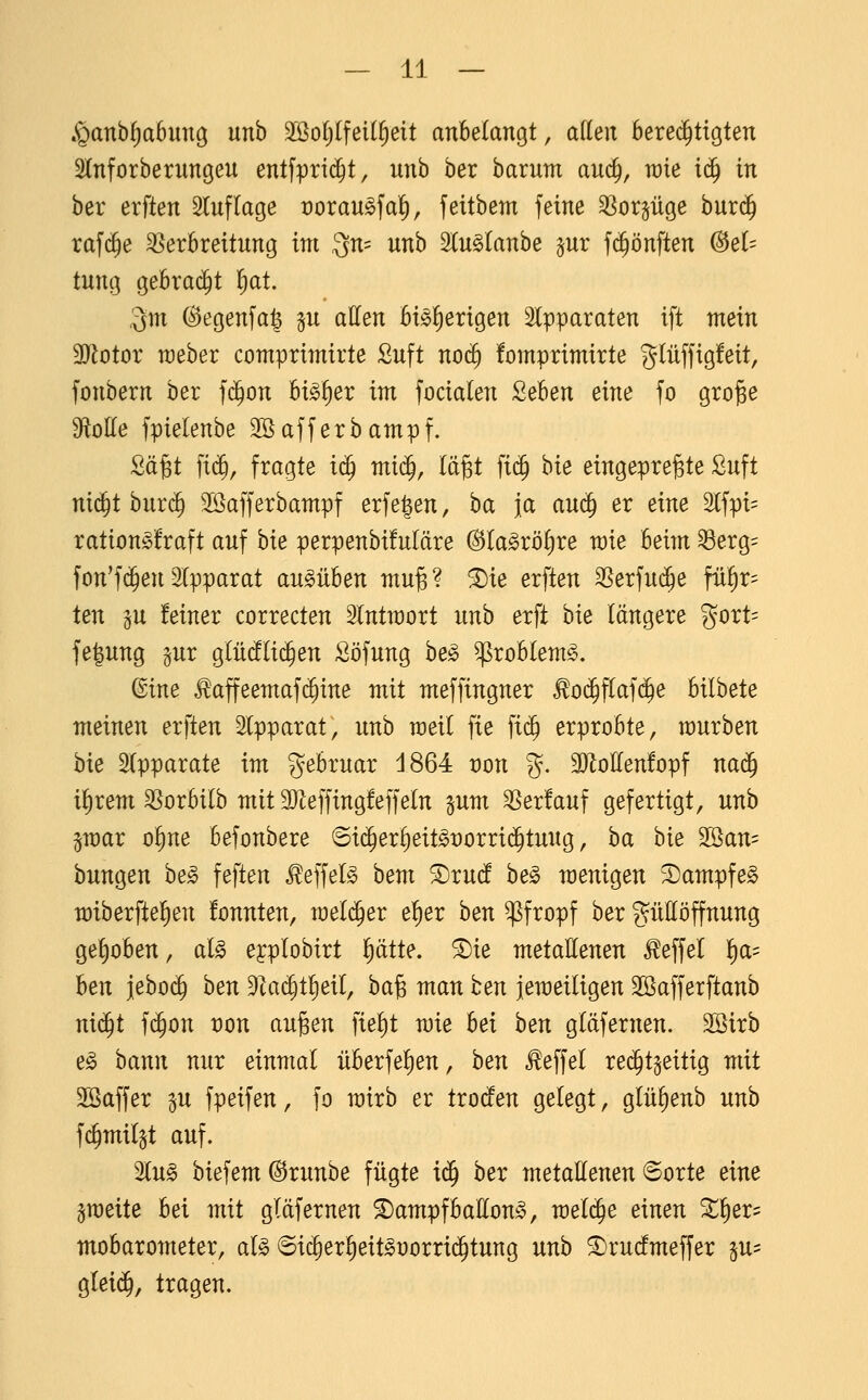 .<Qanb^a6un9 nnh 2ßolj(fei(§eit anbelangt, allen berechtigten ^Inforbernngeu entfprt(^t, nnb ber barnm anc^, wie i^ in ber erften Slnflage rorau^fal^, feitbem feine SSorpge burc^ raf($e ^Verbreitung im 3n= unb Sln^lanbe pr fc^önften (3eU tung gebracht l)at. 3m @egenfa| ^u atten bi^lierigen 2lpparaten ift mein 3Rotor raeber comprimirte Suft noc^ fomprimirte giüffigfeit, fonbern ber fd^on bi^^er im focialen Seben eine fo gro^e 3ftolle fpielenbe 3S äff er bamp f. Sä^t fi(J, fragte i^ mid^, lä^t fic^ hie eingepreßte £uft nic^t bur($ Söafferbampf erfe|en, ba ja auc^ er eine 2lfpi= ration^fraft auf bie perpenbüuläre @la§röl)re wie beim ^erg= fon'f(^enApparat anMben muß? 5Die erften ^Serfud^e frt^r^ ten §u feiner correcten Intmort nnh erft hie längere gort= fe^ung gur glüdflic^en Söfung bejc ^roblem^. (^ine ^affeemafc^ine mit meffingner ^oc^flafc^e bilbete meinen erften älpparat, unb meil fie fi($ erprobte, mürben hie Apparate im Februar d864 von %. 3}loKen!opf nac^ il^rem SSorbilb mit aReffingfeffein pm ^er!auf gefertigt, unb §mar o^ne befonbere 6i(^erl)eit§t)orri(5tuug, ba bie 2öan= bungen he§> festen ^effel§ hem ^ru(! he§> menigen S)ampfeg miberfte^en fonnten, meld^er e^er hen pfropf ber güttöffnung gehoben, al^ eyplobirt i^ätte. ^ie metaHenen ^effel ]^a= hen iebo(^ hen 91ac|tl)eil, baß man ten jemeiligen ^afferftanb ni^t f($on t)on außen fie^t mie hei hen gldfernen. Söirb e^ bann nur einmal überfelien, hen ^effel re($tgeitig mit Söaffer p fpeifen, fo mirb er txoäen gelegt, glülienb unb fc^milgt auf. 2lu§ biefem @runbe fügte i<^ hex metaUenen «Sorte eine jmeite bei mit gldfernen ^ampfballon^, meiere einen ^^er- mobarometer, alg 6i($er^eit^yorri(^tung unb ^rurfmeffer §U' gleid^, tragen.