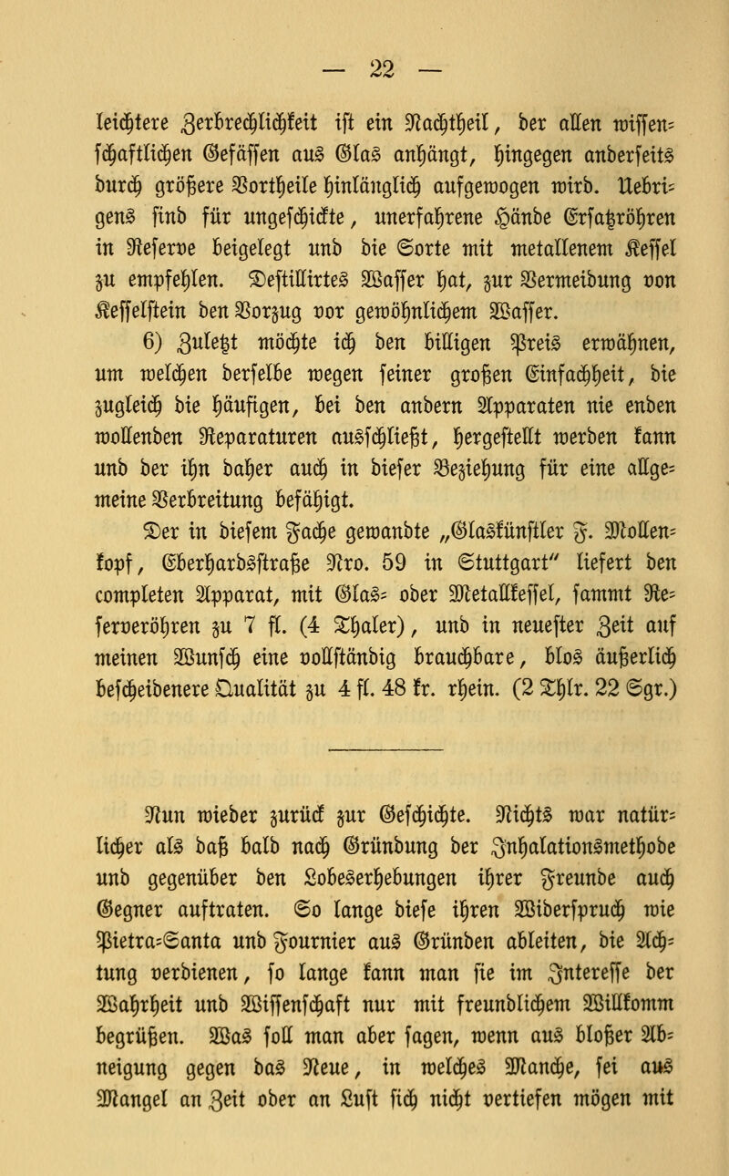 leti^tere ^^^^^^«S'^^^^^t ift ein dla^i^dl^ ber aEen tüiffen^ fd^aftli($en (^efäffen au§ ©la^ anl^ängt, l^ingegen anberfeit^ bur(^ größere ^ortl^etle {)tnlänglt(5 aufgeroogen wixh, UebxU gen§ finb für ungefi^idfte, unerfal^rene §änbe ©rfa^röl^ren in 9flefert)e beigelegt unb bie 6orte mit metallenem ^effel p empfel^Ien. ^eftillirte^ Söaffer l)at, jur SSermeibung von ^effelftein ben SSorgug vor gemöfinlid^em Sßaffer. 6) 3u(e|t m'dä)U i^ hen bittigen ^rei§ ermähnen, um meldten berfelbe megen feiner großen @infa(^!^eit, bie pglei$ bie |)äufigen, bei ben anbern Slpparaten nie enben moEenben S^leparaturen au^fdaliegt, {)ergefteEt merben !ann unb ber i^n bal^er au^ in biefer ^egie|)ung für eine attge= meine Verbreitung befäl^igt. ®er in biefem %a^e gemanbte „(SJlaSfünftler g. WloUen-- fopf, ©berl^arb^ftra^e ^xo, 59 in Stuttgart liefert \)en completen Apparat, mit ^lag= ober 3JletaE!effel, fammt Sfte- fert)eröl)ren p 7 f[. (4 ^l)aler), unh in neuefter Qeit auf meinen 2öunf$ eine »oEftänbig hxau^haxe, Uo§> äugerlid^ befc^eibenere Qualität p 4 fl. 48 !r. rliein. (2 %^x. 22 6gr.) ^nn mieber surüdf §ur ©efijii^te. ^xä)t^ mar natür= lid^er al^ ba§ balb na^ ©rünbung ber Qnl^alation^metl^obe unb gegenüber hexi Sobe^er^ebungen ilirer greunbe au(^ Gegner auftraten, ©o lange biefe il^ren SSiberfprud^ mie petra=®anta unbgournier au^ ^rünben ableiten, bk %^' tung rerbienen, fo lange fann man fie im Qntereffe ber 2öa!)rl)eit unb 2öiffenf($aft nur mit freunblid^em 3Bill!omm begrüben. 2Ba^ foll man aber fagen, menn au§ bloger 2lb= neigung gegen 't^a^ ^zm, xxi meld^e^ SJlaniJe, fei au§ 3Jiangel an ^txi ober m Suft fi(^ ni(^t vertiefen mögen mit