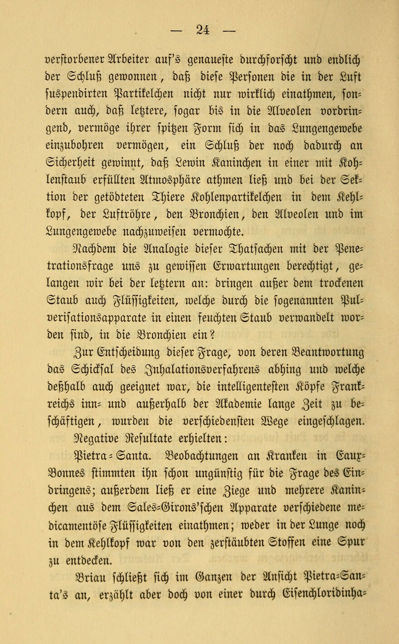 rerftorbener 5lrbeiter auf'jo genauefte burd^forfd^t unb enhliä) ber ©c^Iug gewonnen, ba^ biefe ^erfonen bie in ber Suft fugpenbirten ^artt!el(^en nid^t nur xüixfiiä) einatl^men, fon= bern an($, ha^ Ie|tere, fogar U§> in bie 2lIt)eolen t)orbrin= genb, t)ermöge i^rer fpi|en gorm fi(^ in ba^ Sungengeraebe eingubol^ren t)ermögen, ein 6(^lu6 ber no(j^ babur$ an ©ic^erfieit gewinnt, ba^ Serain ^aninc^en in einer mit ^o'i)- lenftaub erfüllten 2ltmo§ppre at^men lieg unb hei ber 6e!= tion ber qeiöhUten ^^iere ^o!)Ienparti!eI(^en in hem ^ei)h !opf, ber Suftrö^re, hen ^roni^ien, ben Slbeolen unb im Sungengemebe na($^umeifen rermoijte, Tiaä)hem bie Slnalogie biefer ^^tfad^en mit ber ^ene= tration^frage un§ §u gemiffen ©rmartungen berei^tigt, ge= langen mir hei ber le^tern an: bringen auger bem trocfenen ^tanb aui^ giüffigfeiten, raelije burc§ bie fogenannten ^ul- tjerifation^apparate in einen feuchten ©taub üermanbelt mor= hen finb, in bie ^rond^ien ein? gur ©ntfc^eibung biefer grage, t)on beren ^eantmortung ha^ Sd^idffal be§ 3nl^alationgt)erfa{)reng abl^ing unh wel^e bejg^Ib au(j§ geeignet mar, hie intelligenteften ^öpfe gran!= reic^g inn= unb auger^alb ber 2l!abemie lange Qeii gu be= f(^äftigen, mürben hie üerfc^iebenften SBege eingefdalagen. 9Zegatit)e 9tefultate erl^ielten: petra=6anta. ^eobad^tungen an Traufen in ßauy= S3onne^ ftimmten il^n fd^on ungünftig für hie grage he§> @in= bringend; augerbem lieg er eine Qie^e unh mefirere ^anin- ä)en aug bem ©aIe»=(^irong'fd^en Slpparate rerfd^iebene me- bicamentöfe glüffigfeiten einat^men; meber in ber Sunge nod^ in bem ^e^lfopf mar t)on hen gerftäubten 6toffen eine ©pur 5U entbeden. ^riau fc^Uegt fid^ im (3an^en hex 5lnfic^t $ietra=6an'- ta'^ an, er^ö^ilt aber bod^ von einer burd^ ©ifend^loribin^a^