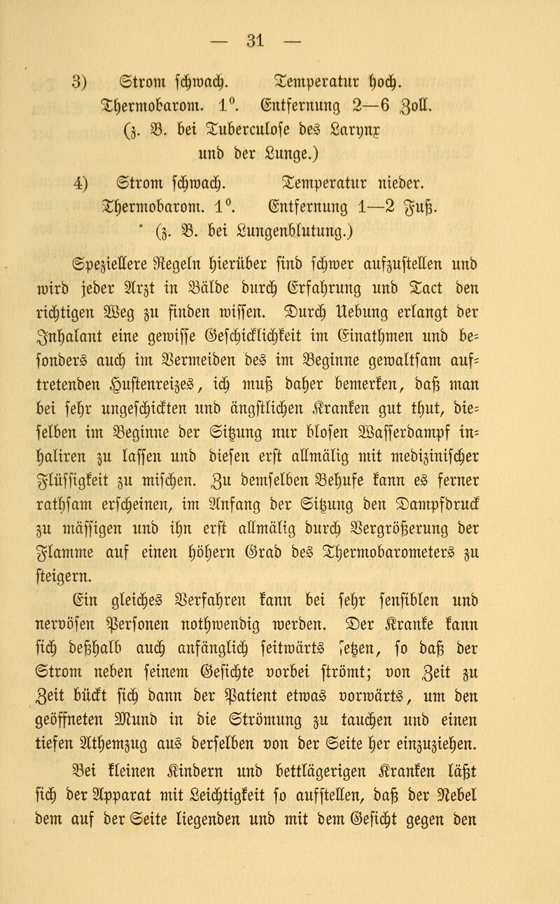 3) ©trom f($n)a($. Temperatur l^od^. ^^ermobarom. 1^. Entfernung 2—6 goU. (§. 33. M ^ubercutofe he§> Sarriny unb ber Sunge.) 4) ©trom f($raa(^. !i^emperatur nteber. ^^ermoBarom. 1*^. Entfernung 1—2 gug. ' (§. ^. bei SungenWutung.) ©pegteEere Sftegeln l^xerüber finb fci^wer auf^ufteHen unb n)irb jeber 5tr§t in ^älbe bur(^ @rfa!)rung unb 5tact ben rid^tigen Söeg p finben raiffen. ®urc^ Hebung erlangt ber Qnfialant eine gewiffe ©efdiidflid^feit im ^inatl)men unb be= fonber^ auij^ im 3]ermeiben he§> im beginne gemaltfam auf- tretenben guftenreigeg, ic^ mu^ ha^ex bemerfen, ba^ man hei fe^r ungefd^idten unh ängftliijen J^ranfen gut tfiut, hk-- felben im beginne ber @i|ung nur blofen Söafferbampf in= l^aliren §u laffen unb biefen erft allmälig mit ntebiginifd^er glüffigfeit p mif($en. Qu bemfelben ^el^ufe fann e^ ferner rat^fam erfc^einen, im Einfang ber ©i^ung ben ©ampfbrud p mäffigen unb ii)n erft aEmälig bnx^ 35ergröBerung ber giamme auf einen p^ern @rab be§ ^^ermobarometer^ §u fteigern. Ein gleid^eg ^erfal^ren !ann hei fe^r fenfiblen unb nert)öfen ^erfonen notlimenbig werben. S)er Traufe !ann fi($ be^lialb au(^ anfängli(^ feitmärt^ ?e|en, fo ba§ ber ©trom neben feinem (^efi($te vorbei ftrömt; von 3^tt gu 3eit büdt fic^ bann ber ^atient etwa§> voxwäxt§>, um hm geöffneten Munh in hie ©trömung p tauchen unb einen tiefen 3ltl)empg au^ berfelben von hex 'Beite ^ex einpjie^en. 33ei kleinen ^inbern unb bettlägerigen Traufen lägt fi(^ ber Slpparat mit Sei(^tig!eit fo aufftetten, ha^ hex ?llehel hem auf ber (Beite liegenben unh mit bem ©efid^t gegen hen