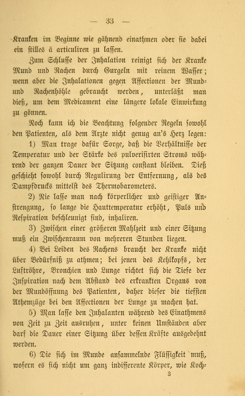 •Traufen im beginne tote gäfinenb einat^men ober fie babet ein ftitte^ ä articuliren §u laffen. Qum 6(JIuffe ber gn^alation reinigt fic^ ber ^ranfe 9Rnnb nnb ^a^en bnrc^ (SJnrgetn mit reinem Söaffer; wenn aber hie Qn^alaüomn gegen Slffectionen ber 3J{nnb= unb 9fia(^enp()Ie gebranc^t werben, unterläßt man bie§, um hem 9Jtebicament eine längere lofale ©inmirfnng §u gönnen. ^0^ tann i^ hk ^eai^tnng folgenber Siegeln fomolil hm Patienten, al§ hem Ir^te nic^t genng an'^ §er§ legen: 1) Tlan trage bafür ©orge, ha^ bie SSerl)ältniffe ber Stemperatnr nnb ber ©tär!e he§> pnloerifirten 6trom^ wa^- renb ber ganzen ©aner ber @i|nng conftant bleiben. ®ie§ gef(^iel)t fomo^l bnr(5 Sftegnlirnng ber ©ntfernnng, al^ be§ ©ampfbrnc!^ mittelft he§> ^^ermobarometer^. 2) ^l^lie laffe man na^ förperlic^er nnb geiftiger Sin- ftrengnng, fo lange hie ^anttemperatnr erl^ölit, ^nl^ uvh S^iefpiration befi^lennigt finb, in^aliren. 3) gmifc^en einer größeren 3Jtal)l§eit nnb einer 6i|nng mng ein Qm'\ä)enxavim von mehreren ^tunhen liegen. 4) ^ei 2eihen he§> Sflad^en^ brani^t ber <^ran!e nid^t über ^ebürfni^ in at^men; hei jenen he§ ^elilfopf^, ber £nftröl)re, ^ronc^ien nnb Snnge richtet fid^ hie ^iefe ber Qnfpiration nad^ hem ^Ibftanb be§ er!ran!ten Drgan^ von hex 3}lnnböffnnng be^ Patienten, bal^er biefer hie tiefften Sltliemgiige bei hen Slffectionen ber Snnge p ma^en f)at 5) Man laffe ben Qnl^alanten mälirenb he§> ©inatl^men^ t)on Qeit p 3^^^ an^rnl)en, nnter feinen IXmftänben aber barf bie ^aner einer ©ignng über beffen .Gräfte an^gebe'^nt merben. 6) ®ie fi(5 im 9}lnnbe anfammelnbe glüffigfeit mn^, mofern e§> fic§ nid^t um gan^ inbifferente Körper, mie ^o^-