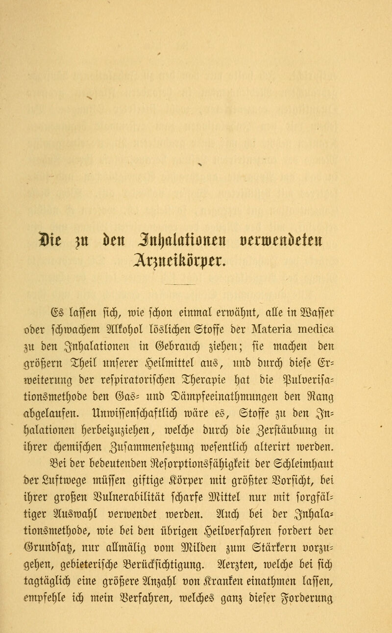 Die }n htn JnI)alaüoneii tierttietikteii ^§> laffen ftd^, me f($on einntat erwäl^nt, alle in Söaffer ober f(5it)a(5em Sllfo^ol Iö§Ii($en ©toffe ber Materia medica p ben Snl^alattonen in ©ebrauc^ §te!)en; fie mai^en ben grögern ^§eil unferer ^eirmxttel an^, imb burc^ biefe ©r= Weiterung ber refpxratortf($en ^t^erapie ^ai hie ^ulx)erifa= tionSmet^obe ben ®az^' unb ^äntpfeeinatljmungen ben Solang abgelaufen. Untr)iffenf($aftlt(5 wäre e§>, Stoffe ^u ben gn- l^alationen ^erbei^u^ie^en, n)el(^e buri^ bie g^^ftöubung in if)rer ^emtfc^en 3^f^i^^^^f^6^^^9 wefentlic^ alterirt werben. ^ei ber heheutenhen 9teforption^fäl)tg!eit ber Sd^leimliaut ber Suftwege muffen giftige Körper mit größter 35orfic^t, hei i^xex großen SSuInerabilität f^arfe Mittel nur mit forgfäl^ tiger 2lu§n)a^I Dermenbet werben. 2lu(^ bei ber Qnl^ala* tion§met!)obe, wie hei hen übrigen §eilt)erfal^ren forbert ber ^runbfal, nur allmälig t)om 3Jlilben pm ©tärfern Dorp- gef)en, gebieterifc^e ^erü(ffi($tigung. Sler^ten, meli^e bei fi(^ tagtäglid^ eine größere ^in^ai)l von Traufen einatl^men laffen, empfehle i^ mein SSerfal^ren, wel($e§ gan^ biefer gorberung
