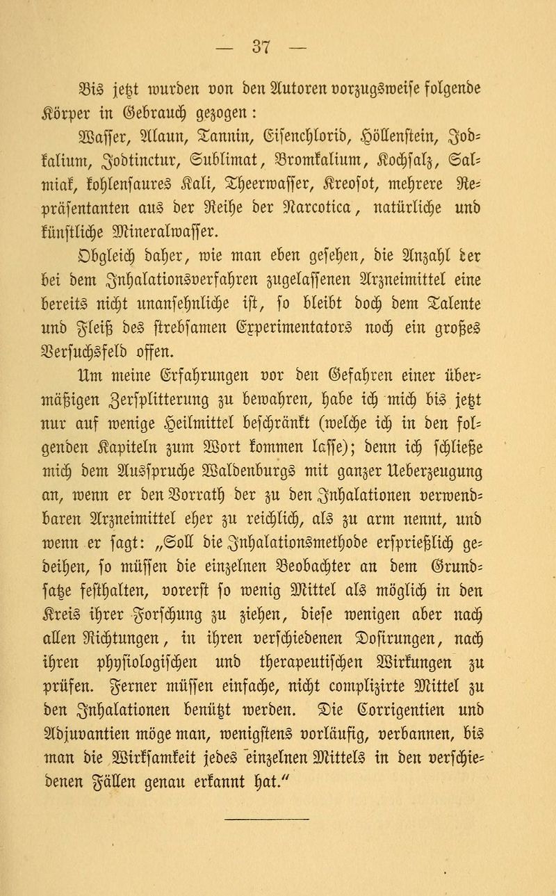 ^t^ je^t würben von ben 5lutoren t)orp90Töeij'e folgenbe Körper in (Bebxan^ gebogen: SBaffer, %laun, Xannin, ©ifenclfilortb, §öllenftein, 3ob== Mium, ^obtmctur, Sublimat, 33rom!alium, ^od^fal^, ©at= mia!, fo^lenfaure^ Rali, ^^eertüaffer, ^reofot, mehrere S^te- präfentanten au§> ber Steige ber S^arcotica, natürliche unb !ün[tlid^e SJlineralraaffer. Obglei(^ ba^er, rate man eben gefeiten, bk ^n^a^l ber bei bem 3n^aIation§i:)erfa]^ren pgelaffenen Slrpeimittel dm bereite ni^t unanfe^nli($e ift, fo bleibt bo($ bem Talente unb glei^ be§ ftrebfamen ©jperimentator^ no^ ein grogel ^erfui^^felb offen. IXm meine Erfahrungen vor hen ©efa'^ren einer über- mäßigen 3^^fr^ttterung in beraal^ren, !^abe iä) miä) hi§> ie|t nur auf menige Heilmittel bef($rän!t (meldte i^ in hen fol- genben Kapiteln pm Söort fommen laffe); benn i^ fc^ließe mi^ hem 2lu§fpru($e 2öalbenburg§ mit ganger Uebergeugung an, menn er ben SSorratl^ ber p ben 3«§(^^^tionen »erroenb^ baren Slrjneimittel elier p reii^lid^, al^ §u arm nennt, nnh wenn er fagt: „©oH bie 3n^lation§metl)obe erfprieglic^ ge- heif)en, fo muffen bie einzelnen ^eobai^ter an hem (^runb= fa|e feft^alten, üorerft fo menig Tlittel al§> möglid^ in ben ^xei§> i^xex gorf(^ung ju siel)en, biefe menigen aber nad^ atten Stid^tungen, in i^ren t)erf(^iebenen ^ofirungen, na($ i^ren pl)t)fiologif(^en nnb tl^erapeutifc^en 2Bir!ungen §u prüfen, gerner muffen einfa^e, ni^i complijirte Mittel §u ben Qnl^alationen benü|t merben. ®ie (Sorrigentien unb 2lbiut)antien möge man, menigften^ t)orläufig, verbannen, hi^ man bie 2ßir!fam!eit febe^ einzelnen TlitteU in ben tjerfd^ie- benen gäEen genau er!annt l^at.