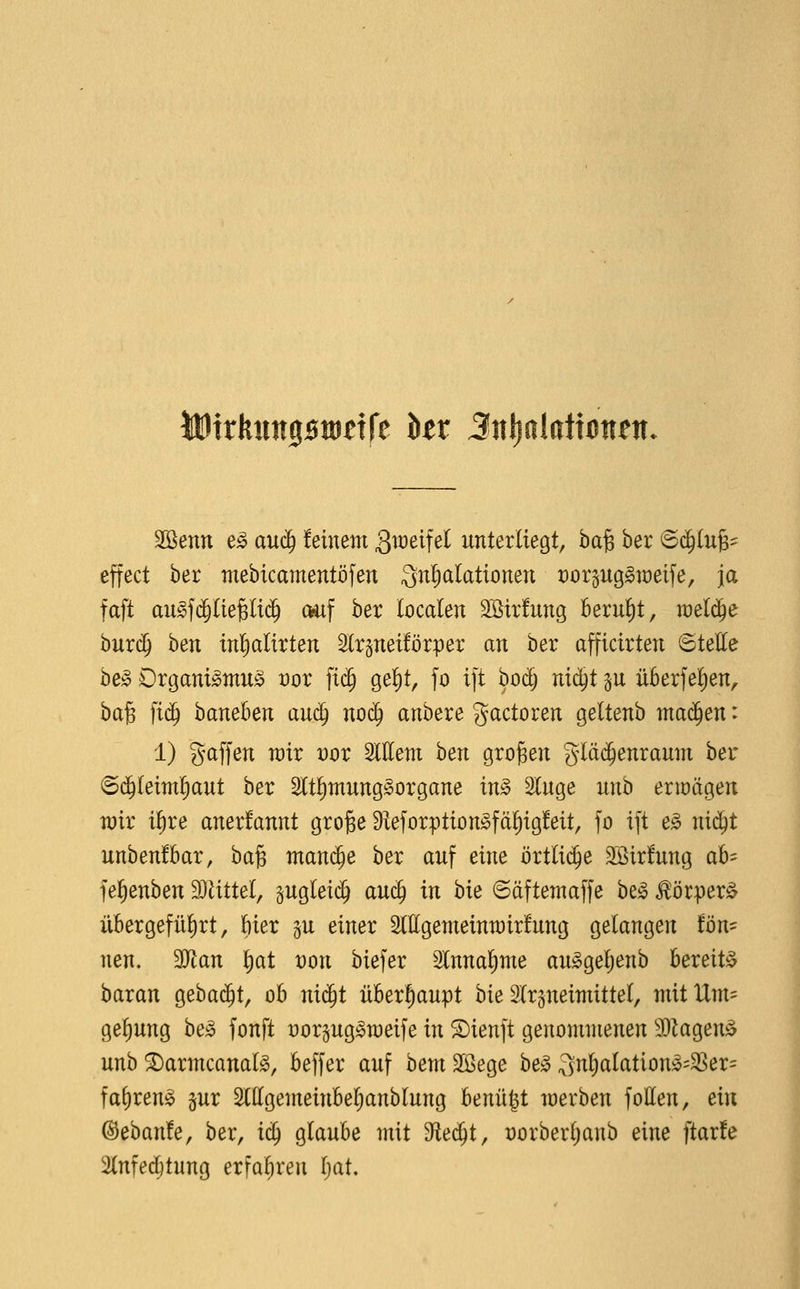 illDirliiiiipitJdre kr SnlialdtM^n. 2Benn e^ auc^ feinem gweifel unterliegt, ha^ ber <Bä)iui^ effect ber mebicamentöfen Quljalationen rorpggraeife, ja faft augfd§(ie§Ii(j^ auf ber localen SSirlung berul)t, raeli^e burd^ 't)en inl^alirten Slrpeiförper an ber afficirten ©teUe he§> Drgani»mu§ vox \i^ gel)t, fo ift bodj nii^i p überfe^en^ ba^ )iä) baneben auä) nod^ anbere gactoren geltenb maä)en: 1) gaffen wir mx Wem hen großen gläc^enraum ber 6d^(eimf)aut ber 2ltl)mung§organe m§> Sluge unb erioägen rair i^re anerkannt große 9ieforption^fä^ig!eit, fo ift e^ ni^t unbenfbar, baß man($e ber auf eine örtlii^e SÖirfung ab= fefienben Wilittd, pgleic^ au(J in bie ©äftemaffe be^ ^örper^ übergeführt, ftier ju einer Mgemeinn)ir!ung gelangen ton- nen, Tlan \)at von biefer Slnnalinte au^ge^enb bereit!^ baran ^eha^t, ob nic^t überhaupt bie 2lrgneimittel, mit Um- gel^ung he§> fonft üorpg^weife in SDienft genommenen 3)kgenä unb ^armcanalg, beffer auf hem SBege he§> 3nl)alation;3=3Ser= faf)ren^ §ur 2lllgemeinbel)anblung benügt loerben follen, ein ©ebanfe, ber, iä) glaube mit die^i^ üorberljanb eine ftar!e 2(nfe($tung erfaliren Ijat,