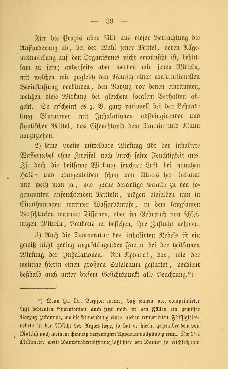 %üx bie ^raytiS aber fallt au;o btefer Betrachtung bie 3lufforberung ab, bei ber ^ai)l jener 'Dattel, bereu eilige- meintütrfung auf hen Drgamömu^ nirf;t eriüünfc^t ift, hei)UU fam SU fein; anberfeitso aber iDerben wir jenen äJütteln, mit weldjen mv ^ugleicl; Den :ißunfd) einer conftitutionetten Beeinfluffung üerbinben, hen ^orgug vor benen einräumen, meldten biefe SSirfung hei gleid)em tocalem ^er!)alten ah-^ gel)t. 60 erf(^eint e^ §. ^. ganj rationett bei ber Be^nb= lung Blutarmer mit :3nl^alationen abftringirenber unb ftpptifc^er 9)tittel, ha§> (gifencl)Iorib hem ;^annin'unb Stlaun x)orsu5iel)en. 2) ©ine zweite mittelbare 23ir!ung übt ber inlpalirte SBaffernebel o^ne ä^^^^^f^^ ^06) burc^ feine geuc^tigfeit au^. 3ft bod) hk l^eilfame 2öir!ung feuchter Suft bei maui^en §al^' unb ;öungenleiben fd;on t)on ^Iter^ l^er befannt unb mei§ man ja, wie gerne berartige Traufe ^u hen fo= genannten anfeui^tenben 3}Zitteln, mögen biefelben nun in ©inatl^mungen marmer SBafferbämpfe, in bem langfamen Berfi^lucfen marmer ^tiffanen, ober im (Behxauä) von fdjlei= migen Wlitteln, Bonbon^ ic, befteljen, i^re 3iiftw(^t nehmen. 3) %uä) hie Temperatur beg inl)alirten 3^ebeB ift ein gemife nid^t gering anjufi^lagenber gactor hei ber l)eilfamen 2öirfung ber Snl^alationen. (Sin Slpparat, ber, mie ber meinige l)ierin einen großem Spielraum geftattet, vexhient be^l^alb au($ unter biefem ^e\ii^t§T(^nnlt alle Bea($tung.*) *) 3Benn §v, Di% ^Sergfon meint, bo^ feinem Don comprimirter Suft bebienten §l)bro!oniou anä) je^t noc^ in ben gäßen ein genjiffer ^oi-'Sug ^nfomine, tro bie Stntüenbung eine? nieber teni:perirten ^Iü[fig!eitg= ncbel§ in ber 2(bftcf)t be6 Slr^teS liege, fo bcit er !^ierin gegenüber bem Don üJJiattic^ nacf) meinem ^^rinci^ oerfertigten 5tpparate üoUftänbig rec^t. Sie 1V2 2)^iffimeter meite 2)am^frö^renöffnnng lä^t f)ier ben 35ampf |o reid)Iid) unb