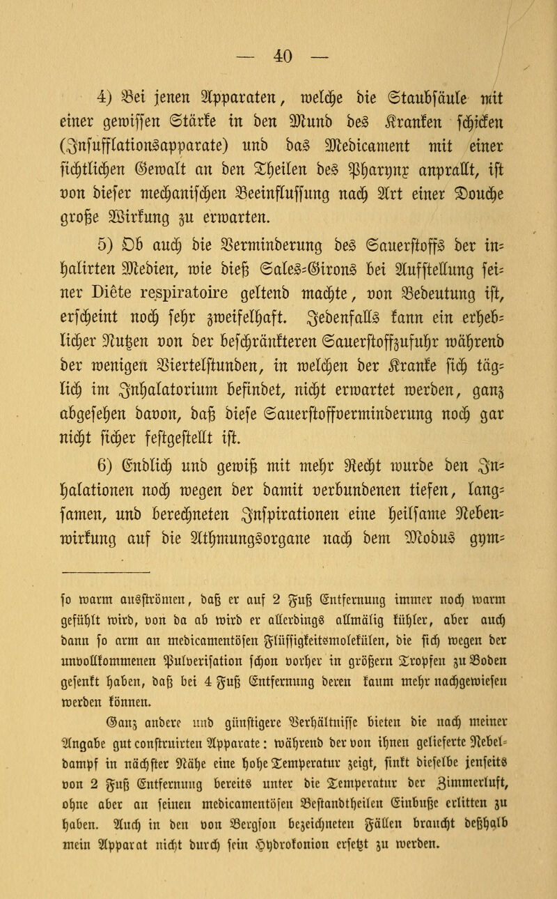 4) ^ei jenen 2lpparaten, we^^ bte (Staubfäule mit einer gewtffen 6tär!e in ben Munh be§ Traufen fc§i(!en Onfufflation^apparate) unb ba§ 3Jlebicament mit einer fid^tlii^en @en)alt an hen ^^eilen be§ ^^art)n? anprallt, tft von biefer mei^anifc^en ^eeinfluffung na^ Slrt einer ^oud^e gro^e 2öir!ung ^u erwarten. 5) £)5 anä) hk ^erntinberung be§ ©auerftop ber im l)alirten Mehun, raie bie^ (Sale»=(S5iron§ bei ^lufftellung fei= ner Diete respiratoire geltenb ma($te, von ^ebeutung ift, erf($eint no($ fe^r peifelliaft. QebenfaEg tann ein er^eb= lieber 3^u|en von ber Bef(^rän!teren ©auerftoffäuful^r wäl^renb ber raenigen S^iertelftunben, in welchen ber ^ran!e ftc^ täg= liä) im Inhalatorium befinbet, ni(^t erwartet werben, ganj abgefel^en baüon, ha^ biefe @auerftofft)erminberung no($ gar nid^t ftc^er feftgeftettt ift. 6) (Bnhli^ unb gen)i§ mit mel)r dte^t mürbe hen In- halationen no(^ megen ber bamit üerbunbenen tiefen, lang= famen, unb berei^neten ^nfpirationen eine l^eilfame dlehen- mirfung auf hie Sltl^mung^organe nac^ bem ^STcobu^ g^m== fo tüarm aiiSftrömen, ba§ er auf 2 ^uß (Entfernung immer no(^ tnarm gefüllt tötrb, öon ha ab tüirb er at(crbing§ atlmäüg fü^Ier, aber aud^ bann fo arm an mebtcamentöfen g(ü[ftg!ettömoIe!üten, bte fic^ megen ber unüoö!ommenen ^ulüerifatton fcf)on öor^er in größern 2^ropfen guSSoben gejenft ^aben, ba§ bei 4 guß (Entfernung bereu !aum me^r nad|gemiefcn merben !önuen. ©ans onbere unb günftigere ^ert)ältniffe bieten bic nad^ meiner lÄngabe gut conftruirten ^I^^arate: mä^renb beröon i^nen gelieferte 9^ebel= bampf in uäc^fter S^ätje eine l^o^e 2;cm^eratur geigt, fin!t biefetbe jenfeitö oon 2 ^uf3 Entfernung bereits unter bie 2:enH)eratur ber Bimmerluft, o^ne aber an feinen mebicamentöfen 33eftanbtf)eilen (SinbuBc erlitten gu ^aben. 5!(uc^ in ben öon SSergfon bejeidjneten gätlen braucht beß^qtb mein Stpparat nidit burd) fein §i)bro!omon erfe^t ju merben.