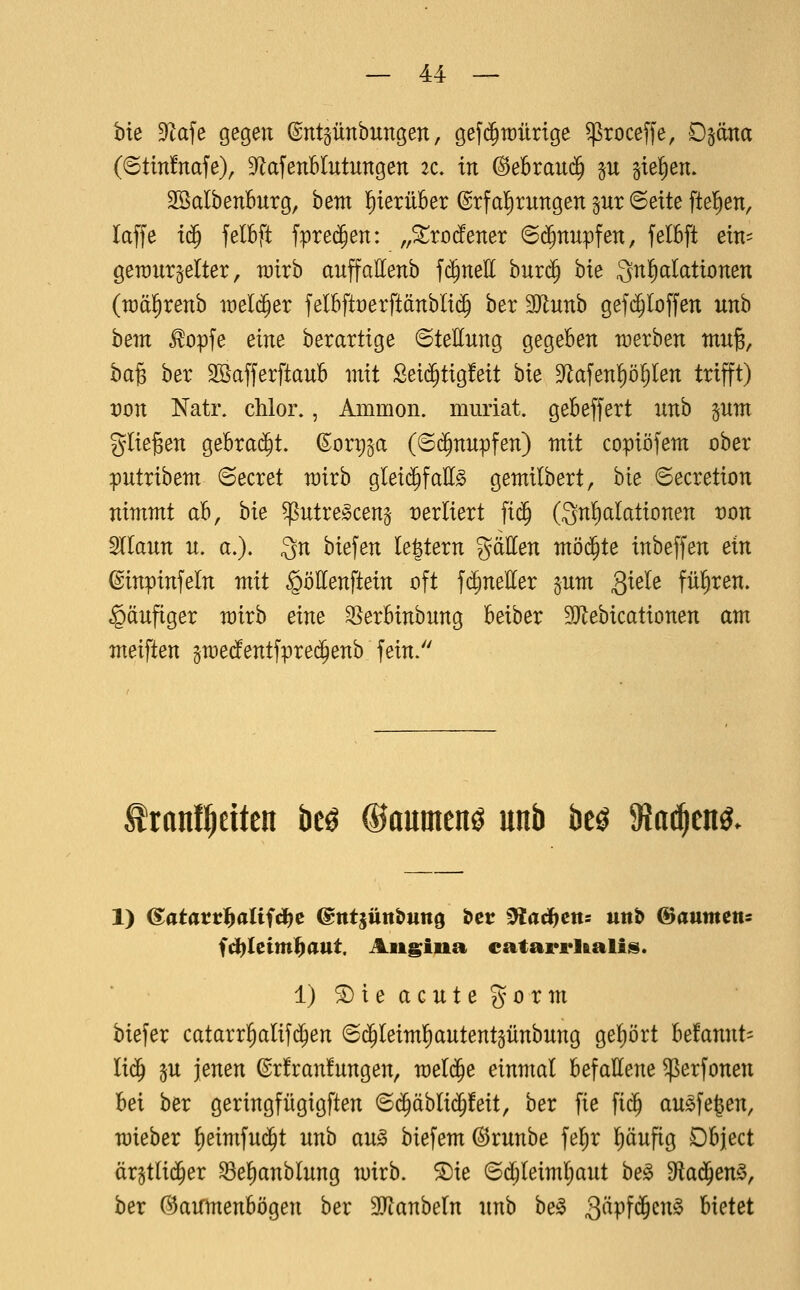 hie DZafe gegen (Sntgünbungen, gefd^Mrige ^roceffe, D^äna {6tin!nafe), D^afenBIutungen 2c. tu @ebrau(j^ p 5ie!)en. 2öalbenburg, bem l^terüBer Erfahrungen pr ©ette [teilen, laffe i^ felBft fprec^en: „^rodener @(^nupfen, felBft ein^ geraur^elter, rairb auffattenb fc^nell bur($ bie 3n!)aIattonen (wä^renb ix)eld§er felbfti:)erftänbli(^ ber 9Jlunb gef($Ioffen itnb hem ^opfe eine ber artige Stellung gegeben werben mn^, ba§ ber SöafferftauB mit Sei(^tig!eit bie 9^afenp^Ien trifft) t)on Nati\ chlor., Amnion, muriat. geBeffert nnb pm glie^en gebrad^t. ©ort)§a (6($nupfen) mit copiöfem ober putribem ©ecret mirb glei($fall^ gemilbert, bie ©ecretion nimmt ab, hie ^utre^ceng- vexliext fi($ (3n!)alationen t)on §llaun n. a.). 3n biefen le|tern gätten mö^te inbeffen ein ©inpinfeln mit ^öKenftein oft fd^neHer gum 3^^^^ fül^ren. häufiger mirb eine ^erbinbnng beiber SJlebicationen am meisten graedfentfpre^enb fein. tranl^eitcn beö ®aumen^ unb beö ^a^m. fct)Ietm]^aut. Angina catarrUalis. 1) ^ie acute gorm biefer catarrl^alifc^en ©d^Ieimfiautentsünbung ge!)ört be!annt= lid^ p jenen ©r!ran!ungen, meldte einmal befattene ^erfonen bei ber geringfügigften ©c^äblid^feit, ber fie fi($ au^fe^en, mieber ^eimfui^t unb au^ biefem^runbe fel^r Ifjäufig Dbject ärgtlid^er ^e^anblung mirb. $[)ie 6d^teiml;aut be0 dta^en^^ hex (^3aifmenbögen ber äJianbetn unb be^ 3^Pf$cn0 bietet