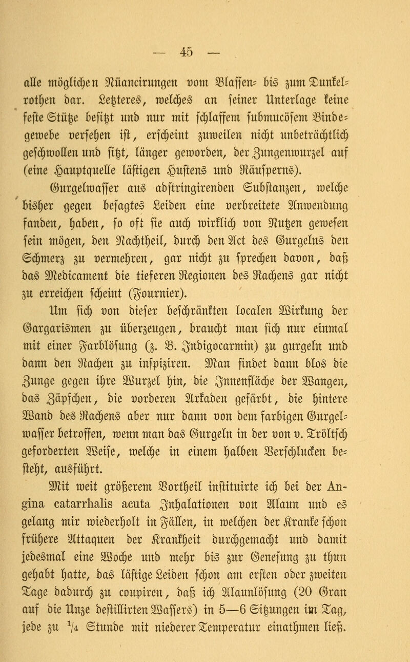 aUe möglichen 9^üartcirungen vom klaffen- U§> pm^unfel:^ xot^en bar. Segtere^, raelc^e^ an fetner Unterlage !etne fefte ©tüge befigt unh nur mit fc^Iaffem fuBmucöfem ^Muhe-- geraebe t)erfel^en ift, erfd^eint pweilen nid^t nnbeträ(^tli(^ gef($n)oIIen unb fi|t, länger geworben, ber ^ungenraurgel auf (eine ^auptquette läftigen ^uften^ unb 9fläufpern§). (S^urgelraaffer au§> abftringtrenben ©uBflangen, welche Bt^ler ^eQm kfagte^ Mhen eine verbreitete Stnraenbung fanben, l^aben, fo oft fie auc^ rairflid^ i:)on ^u1^en gewefen fein mögen, hen ^a^ti^eii, burij^ ben^lct be§ ^urgefe hen <B^mex^ ^n rermel^ren, gar ni^t gu fpre($en bat)on, ha^ ha§> 3}lebicament hie tieferen Sftegtonen be§ Dflad^en^ gar nid^t 5U erreid^en fc^eint (gournier). Um fi(^ von hiebet befi^ränften localen 3Sir!ung ber @argari§men §u überzeugen, brandet man ftij nur einmal mit einer garblöfung Q. ^. gnbigocarmin) gu gurgeln unb bann ben Maä)en gu infpigiren. Man finbet bann bIo§ bie 3unge gegen i|re äöur^el l^in, bie Snnenfläc^e ber Söangen, ba^ g^pfc^^^/ ^^^ üorberen 2lr!aben gefärbt, bie Wintere SSanb he§> 'Ma^en§> aber nur bann üon bem farbigen Gurgel- maffer betroffen, menn man bag ©urgeln in ber von v, Sröltf(^ geforberten Söeife, meli^e in einem falben ^ex^^lnäen be= fielet, ausführt. Mit weit größerem ^ort^eil inftituirte i^ hei hex An- gina catarrhalis acuta 3^^tiIationen üon Sllaun unb e^ gelang mir mieberliolt in gälten, in meieren ber ^ranfe fc^on früliere Slttaquen ber ^xant^eit burd^gemac^t unh hamit jebe^mal eine Mo^e unh mei)x U§> §ur ^enefung p tl^un geliabt liatte, ba§ läftige Leihen fc^on am erften ober ^weiten ^age baburc^ gu coupiren, baß i^ Sllaunlöfung (20 @ran auf hie ttn^e beftillirten Sßaffer^O w 5—6 6i|ungen im ^ag, iebe p V^ 6tunbe mit nieberer Temperatur einatl^men lie^.