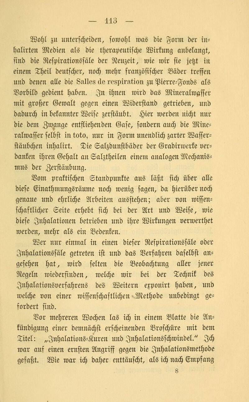 2öof)( §u unterf($eiben, foroo^l roa^ bte gorm ber in- f)altrten Tlehien al§ bie t^erapeutifd^e Sßirfung anbelangt, ftnb bte Dflefpiration^fäle ber Sf^eu^eit, me mx fie je^t in einem ^l^eil beutf($er, no^ nte^r frangöfifd^er 33äber treffen nnb benen aUe bte Salles de respiration gu perre-'gonbg al§ ^orbtlb gebtent l^aben. ^n if)nen totrb t)a§> SO^tneralraaffer mit groger bemalt gegen einen Sötberftanb getrieben, unb habux^ in befannter Söeife gerftäubt. §ier werben nic^t nur bie hem SWM^ entfliel^enben @afe, fonbern au<^ hk Wine^ ralmaffer felbft in toto, nnr in gorm nnenbli($ garter SBaffer- ftäub($en inl^alirt. ®ie (Salgbnnftbäber ber ©rabirraerfe mx-- hauten i^xen (Behalt an 6al§ti^eilen einem analogen Tle^ani^^ mu§> ber 3e^ftäii^ii^9- ^om praftifc^en ^tanhii)nntte au§> lägt fic§ über alle biefe @inat!)munggräume nod^ n)enig fagen, ba l^ierüber no(5 genaue unb e^rlii^e arbeiten au^ftefien; aber t)on miffen^ f(5aftli($er Beite erl^ebt ftd^ bei ber 2lrt unb Söeife, toie biefe 3nl)aIationen Utxkhen unb i^re Sßirfungen certüertl^et merben, mel^r aU ein ^ebenfen. 2öer nur einmal in einen biefer 9iefpiration^fäIe ober ;3'nl)aIation^fäIe getreten ift unb ha§> SSetfal^ren bafelbft an= gefe^ien l^at, mirb feiten hie Beobachtung aller jener Stegein mieberfinben, me^e mir hei hex Xeä)nit he§ ^n^alation^rerfal^reng he§> SSeitern eyponirt l^aben, unb mel($e von einer miffenf($aftli(^en SJZetliobe xmbebingt ge= forbert finb. SSor melireren SSoc^en la§ x^ in einem Matte bie 2ln^ fünbigung einer bemnäc^ft erf(^einenben S3rof(^üre mit hem Xitel: „3nl)alationg=<^uren unb 3nl)alation§f($minbel/' 3($ mar auf einen ernften Eingriff gegen bie Qn^alation^metl^obe gefaxt. 2öie mar ic^ ba^er enttäuf($t, aU i^ na^ Empfang 8