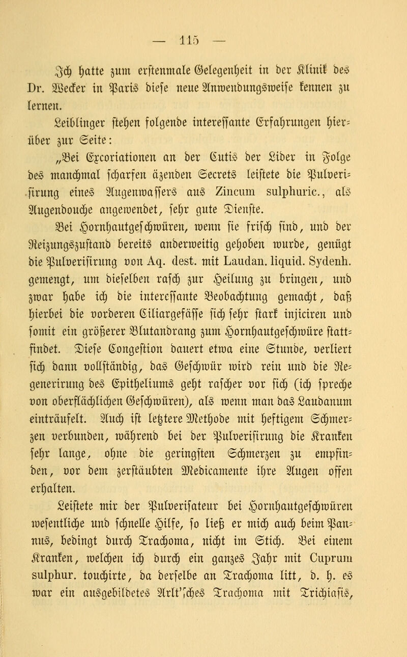 ll! ^6) lf)atte sum erftentnale (S^elegenljeit in ber Minit he§> Dr. Sßedfer in $ari^ biefe neue Stnraenbung^raeife fennen §u lernen. SeiHinger fteljen folgenbe intereffante ßrfa!)rungen l^ier= über pr ©eite: „33ei (gycoriationen an ber (iuti§> ber ßiber in golge he§> manchmal fi^arfen ägenben ©ecret^ leiftete bie ^nlt)eri= .firung eim§> 2lugenn)affer§ au§> Zincum sulphuric, aU 2lngenbou($e angeraenbet, fe^r gute ©ienfte. ^ei §orn{)autgef(^n)üren, wenn fie frif(^ ftnb, unh ber Dteigung^äuftanb Bereite anberraeitig gehoben würbe, genügt bie ^u(x)erifirung von Aq. dest. mit Laudan. liquid. Sydenh. gemengt, um biefelben rafc^ §ur Teilung gu bringen, unb ivoax l^abe ic^ bie intereffante ^eobad^tung gemad^t, ba§ J)ierbei bie üorberen ßiliargefdffe fi($ fe^r ftar! injiciren unb fomit ein größerer ^lutanbrang pm ^orn^autgefc^müre ftatt= finbet. 5Diefe ßongeftion bauext etma eine ©tunbe, verliert fi(^ bann roKftänbig, ba^ @ef($n)ür wirb rein unb hk ^e- ßenerirung be§ ©pit^elium^ ge^t rafd^er üor ft($ (ic^ fprec^e von oberflä($(id^en ©efd^müren), al§ xoenn man baic 2anhannm dnträufelt. lu($ ift (entere 3Jlet!)obe mit heftigem ®d^mer= §en t)erbunben, mäl^renb bei ber ^uberifirung hk Traufen fe{)r lange, o^ne bie geringften ©(^mergen ^u empfin= hen, Xfox hem gerftaubten 3}lebicamente il)re fingen offen erhalten, Seiftete mir ber ^uberifateur bei §orn!)autgef(5n)üren mefentlid^e unb fc^nelle §ilfe, fo ließ er mi^ auä) heim ^an= nu^, bebingt burd^ ^rai^oma, nid^t im ^tiä), ^ei einem Traufen, mel($en i^ burd^ ein gan^e^ Qal^r mit Cuprum sulphur. toud^irte, ha berfelbe an ^rad^oma litt, b. §. e^ mar ein au§gebilbete!§ Slrlf'c^e^ ^radjoma tnit 5^rid^iafi^,