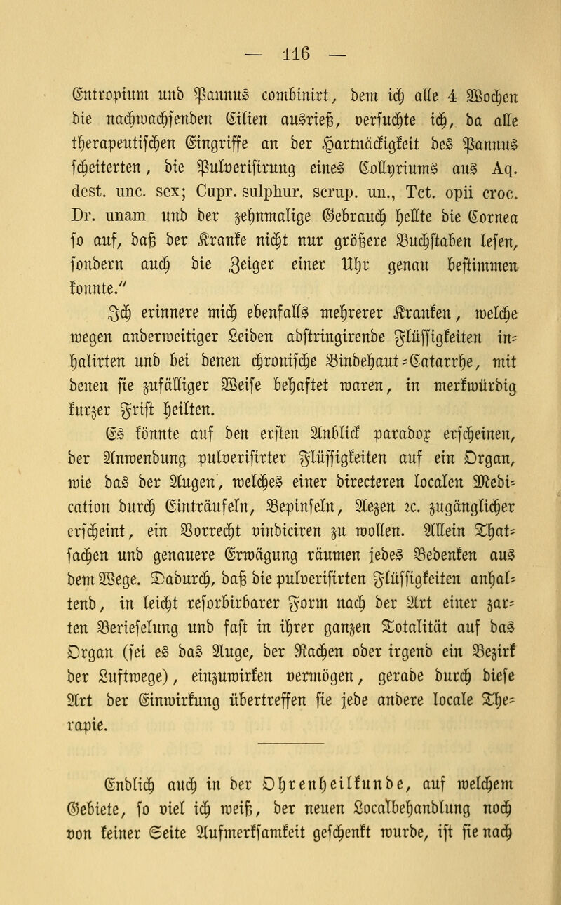 Entropium unb $annu» combinirt, bem i<^ aUe 4 Sßod^eix bie na$iüa($fenben (Milien aufriefe, oerfud^te t(J, ba atte t§erapeuttf($en Eingriffe an ber §artnä(!tg!ett he§> ^annu§ fd^eiterten, bte ^nberifirung eim§> eottpriumg au§ Aq. (lest. imc. sex; Cupr. sulphur» scriip. un., Tct. opii croc, Dr. unam unb ber §el)ttmalige @eBrau(J !)ellte bie Cornea fo auf, ha^ ber ^ran!e mä)t nur größere ^ud^ftaben lefen, fonbern auä) hie Seig,ex einer U^x genau beftimmen fonnte/' ^^ erinnere mi^ ebenfalls me^xexex Traufen, weld^e wegen anberiüeitiger Leihen abftringirenbe gliiffigfeiten in- I)alirten unb M benen $ronifc^e ^inbe!)aut = (Eatarr]^e, mit benen fie zufälliger SBeife bel^aftet raaren, in nterfraürbig fnr^er grift lieilten. ©§ fönnte auf ben erften ^nUiä paraboy erfd^einen, ber Slnraenbung puberifirter ^Jlüffigfeiten auf ein Drgan, tüie ba§> ber Singen, weld^e^ einer birecteren localen TlehU cation burd^ ©inträufeln, ^epinfeln, Sieben ac. §ugängli(^er erfi^eint, ein ^oxxeä)t üinbiciren §u wollen. W.ein %^aU fad^en unb genauere ©rwägung räumen jebe^ 93eben!en au^ hem Söege. ^abur(^, ha^ bie puberifirten glüffigfeiten anlial- tenb, in leidet reforbirbarer gorm nac^ ber 2lrt einer fax- ten ^eriefelung unh faft in il)rer ganzen Totalität auf ha^ Drgan (fei ^§> ba§> Singe, ber ^aä)en ober irgenb ein ^egir! ber ßuftwege), einguwirfen vermögen, gerabe hnxä) biefe 2lrt ber ©inmirfung übertreffen fie jebe anbere locale Xi)e^ rapie. ©nblid^ aud^ in ber Dl)renl)eil!unbe, auf weld^em ©ebiete, fo üiel iä) meif,, ber neuen Socatbe^anblung nod^ von feiner Seite Slufmerffamfeit gefd^enft würbe, ift fie naä)