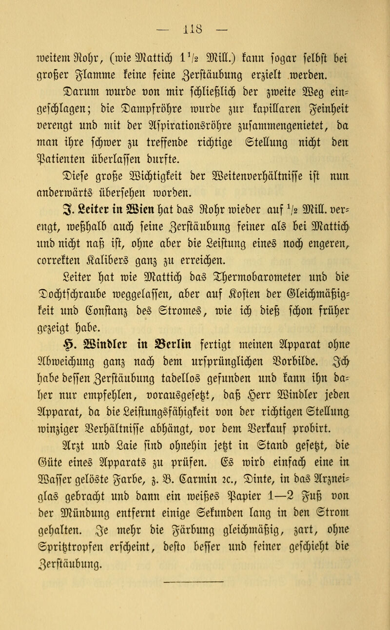 weitem dloijx, (wie Wattig Vh MiU,) tann fogar felbft hei groger g^Iamme feine feine ä^i^ft^i^^i^^Ö erhielt n:)erben. ®arum raurbe von mir f(^liegli($ ber gweite Sßeg ein- gefd^Iagen; bte ©atnpfröl^re wuxhe pr fapillaren geinl^eit verengt unb mit ber 5lfpiration§röI}re gufammengenietet, ba man i^xe fd^mer p treffenbe rii^tige 6teEung nid^t hen Patienten überlaffen bnrfte. ®iefe grofee 2öi$tig!eit ber SSeitenüer^ältniffe ift nun. anbermärt^ überfeinen morben. 3. ßcitcr in SStctt l^at ha§> dio^x mieber auf ^1,2 9JliII. ver- engt, megl^alb au$ feine ^^i^ftäuBung feiner aU hei SJlattid^ unb niä)t nag ift, o!)ne aber bie Seiftung eineB no(J engeren^ correften ^aliberg gan^ p exxei^en. Seiter Ifiat mie Maitiä) ha§> ^lEiermobarometer unb bie ^0(^tf(§raube meggelaffen, aber auf Soften ber (Sleii^mägig^ feit unb (^onftang be§ ©tromel, mie i<^ bieg f(5on früfier gegeigt f)abe. §. SStttbler in f8tvlin fertigt meinen SIpparat o^ne DIbmei($ung gang na^ bem urfprünglii^en Ql^orbilbe. Qc^ babe beffen 3ßtftäubung tabeI(o§ gefunben unb fann i^n ha- l)ex nur empfe^en, t)orau§gefe|t, ha^ §err Söinbler jeben ^Tfipaxat, ba bie ßeiftunggfäf)ig!eit von hex rid^tigen Stellung mingiger 3Serf)ältniffe abklängt, vox hem S]er!auf probirt. Strjt nnh Saie finb o^nel^in jegt in ©taub gefe|t, hie: ©Ute eines ^ppaxat§> §u prüfen. ®§ mirb einfach eine in 3öaffer gelöste garbe, §. 33. Karmin 2c., 5Dinte, in ha§> Slrgnei^ glas gebrai^t unb bann ein meige§ Rapier 1—2 gug von ber 9}Jünbung entfernt einige ^Behinhen lang in ben Strom gehalten. 3e mefir bie Färbung gleid^mägig, gart, of)ne Spri^tropfen erfd^eint, befto beffer unb feiner gef^iel^t bie 3erftäubung.