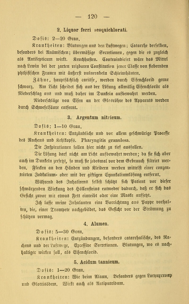 2. Liqnor ferri sesquicMorati. 2)oitg: 2—20 ®ran. ^r Ott freiten: 35{utuiigen aug bcn Luftwegen; (£atavd)e berfelben, befonbers bei Stnämtfi^en; iiberniäJBtge @ecrettouen, gegen bie e§ sngtetdö qI§ 2lnttle^ttcum whtt l^euc^tiuftcn. Sontrainbicirt tüäre bag äJiittet iiad) Setütn bei ber jorten reizbaren (Sonftitutton jencv (S(a[fe üon fiebernben :|3l)t^i[i[(^en f^rauen mit äu^erft üulnerabeln @c^leiint)äuten. ^ä'i^nt, ^au^tfäc^lic^ cariöfe, töerben burt^ (gifend)forib gerne fdE)tt3Qr5. 5InT $?irf)t fc^eibet fic^ au? ber $!öfnng aCfmäüg ©ijend^torür ot§ 9^ieberjc^(ag ong unb mnß ba^er im S)nnMn aufbenia'^rt ttierben. 9^ieber[ct)(äge üon (gifen an ber ®Ia§rö^re beg Sl^paratg tnerben burc^ @c^tt)efelfäure entfernt. 3. Argentum nitricnm. Sofig: 1—10 ©ran. ^ranf'^etten: (gntjünbüc^e unb üor aüem gefc^tüürige ^roceffe beg Sfiad^eng unb .^e^Ifo^fS. Pharyngitis granulosa. S)ie 3nf^irationen foÜen f)ier ni(f)t gu tief augfatten. S)te$?öfung barf nid^t am 2irf)t aufbetra^rtraerben; ha fie fic^ aber auc^ im ©unfein ^erfe^t, fo mu^ fie jebegmal üor bem ©ebran^ filtrirt wer* ben, glecfen an ben §änben unb Kleibern werben mittelft einer consen; trirten ^obfalium* ober mit ber giftigen StianfaUumtöfung entfernt, SBäfirenb beg em^alireng fefbft fc^üfet ficf) ij3atient bor biefer fc^wärjenben 2Öir!ung beg §öllenfteing eutraeber baburc^, ba^ er fi(^ bog ©efid^t juöor mit etmag ^ett einreibt ober eine 2JJag!e auffegt. Qä) laffe meine 3ntia(anten eine SSorrirfjtung aii^ '•^appe normal- ten, bie, einer Srom^ete nad)gebi(bet, bag ©eft(!^t öor ber Strömung ju fc^ü^en tjermag. 4. Alumen. S)ofig: 5—30 ®ran. ^ron![)citen: gntjünbungen, befonberg catarrf)aüfcbe, beg 9^a= d^eng unb ber Vuftracge. (Sjceffioe ©ecretionen. Blutungen, wo eg naö)' l^attiger wirfeu [ofi, alg (gijend^Iorib. 5. Acidum tannicum. Xofig: 1—20 ®ran. Äranfljeiteu: 2öie beim 3((aun. 55efonberg gegen iüar^njcroup uiib ©(ottigöbem. 2ßirft aud^ a(g ^Intiputribum.