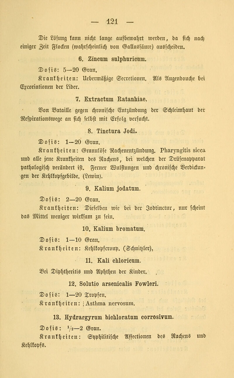 3)ie $!öfiing taxm nicfjt lange aufbettia^rt tnerben, ta fid) nadj einiger 3^^* gtocfen (wa^rfdjeinlic^ bon ©aüugfäure) augfc^eiben. 6. Zincum snlphuricnm. S)ofig: 5—20 ©ran, ^ronf Reiten: UeBermä^ige ©ecretionen. 5t(g ^ugenbouc^e 6et ©jcoriotionen ber Ii?iber. 7. Extractnui RatanMae. S5on SSataiöe gegen (^roni[(f)e ßntjünbung ber ©d^feim^ut ber 9tef^iration§tüege an ftc!^ felbft mit (Srfolg öerjuc^t. 8. Tinctnra Jodi» S)ojt§: 1—20 ®ran. Äran!§citen: ©ranulöje ÜJad^enentjünbung, Pharyngitis sicca unb otfe jene tranf^eiten be§ 9^ad)en§, bei n^eldien ber S)rüfena^:parat ^paf^ologifc^ öeränbert ift. gerner SBnIftungen unb c^ronifi^e S5erbi(fun' gen ber ^e^üo^Dtgebitbe, (Setninj. 9. Kalinm jodatum. 3)ojt§: 2—20 ®ran. ^ranl^etten: S)iefetben tüte bei ber ^obtinctnr, nur fc^eint ba§ SDlittet treniger tt>irf[am ^u fein. 10, Kalinm bromatnm. 2)ofi§: 1—10 @ran. Frontseiten: .^e^Üo^Dfcrou^, (®(f)ni^ter), 11. Kali chloricnm. S3ei 2)i^^tSeriti§ unb ^p^t^en ber Finber. . 12. Solutio arsenicalis Fowleri, Sofie: 1—20 Sro^fen. Franf^eiten: iAsthma nervosum. 13. Hydrargymm bichloratum corrosivum. 2)ofi§: V2—2 ®rau. Franl^eiten: (S^^^itif^e Stffectioneu be« 9?a^en§ unb Fe^rfoipfS.